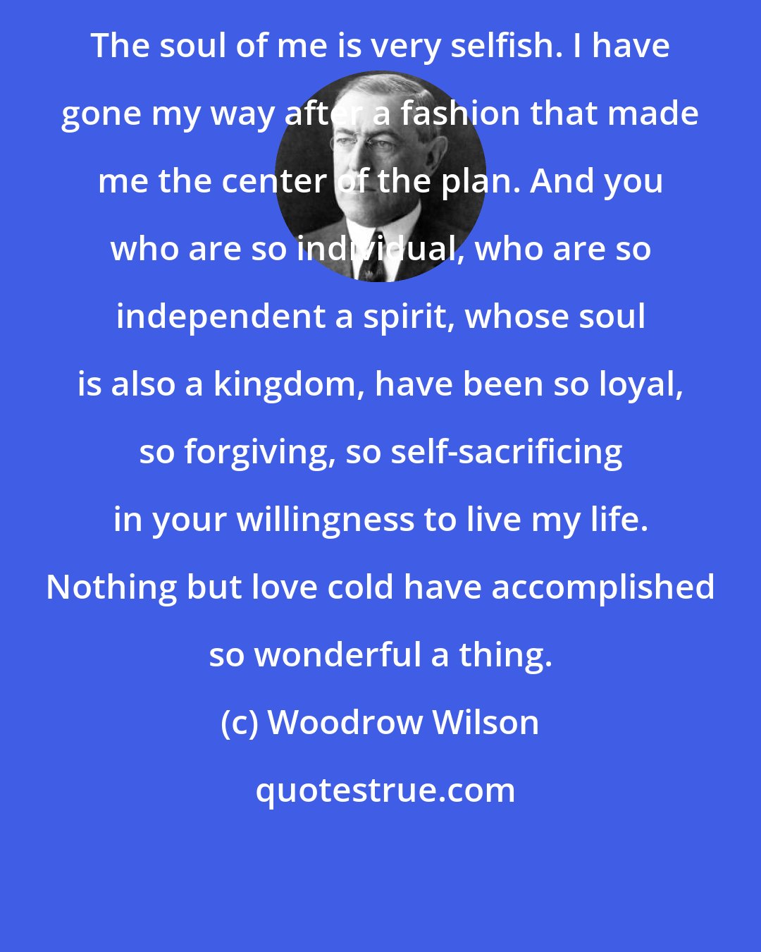 Woodrow Wilson: The soul of me is very selfish. I have gone my way after a fashion that made me the center of the plan. And you who are so individual, who are so independent a spirit, whose soul is also a kingdom, have been so loyal, so forgiving, so self-sacrificing in your willingness to live my life. Nothing but love cold have accomplished so wonderful a thing.