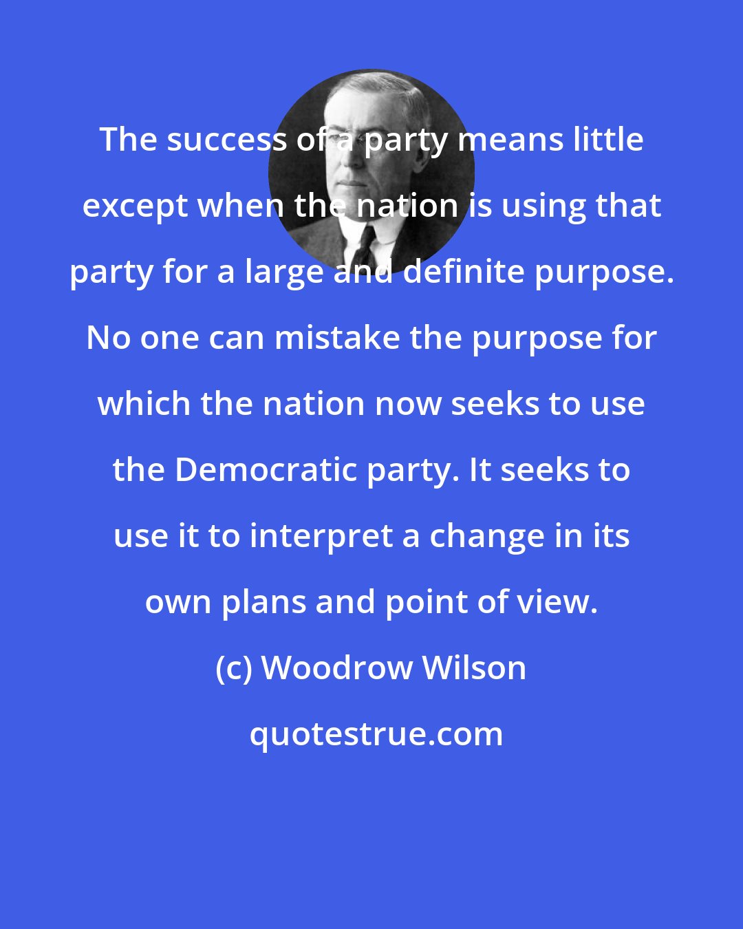 Woodrow Wilson: The success of a party means little except when the nation is using that party for a large and definite purpose. No one can mistake the purpose for which the nation now seeks to use the Democratic party. It seeks to use it to interpret a change in its own plans and point of view.