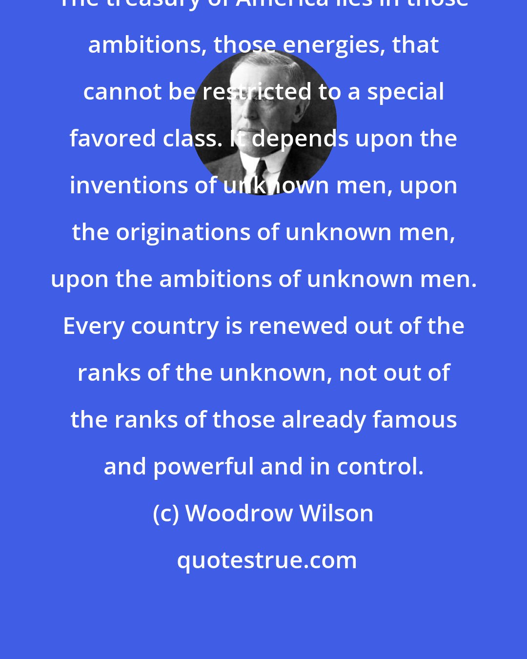 Woodrow Wilson: The treasury of America lies in those ambitions, those energies, that cannot be restricted to a special favored class. It depends upon the inventions of unknown men, upon the originations of unknown men, upon the ambitions of unknown men. Every country is renewed out of the ranks of the unknown, not out of the ranks of those already famous and powerful and in control.