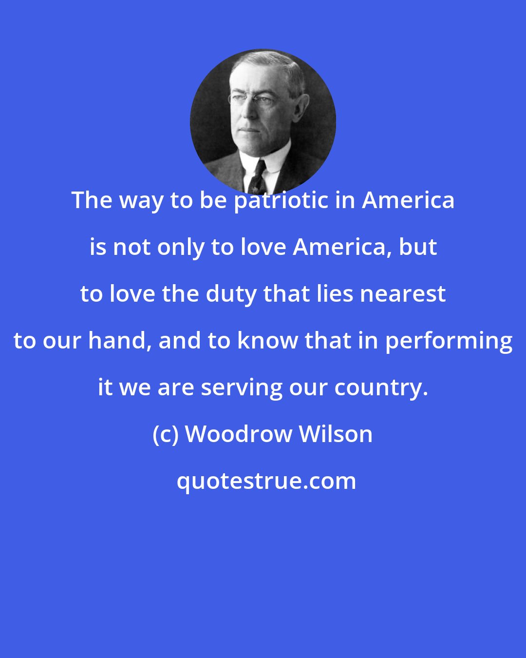 Woodrow Wilson: The way to be patriotic in America is not only to love America, but to love the duty that lies nearest to our hand, and to know that in performing it we are serving our country.