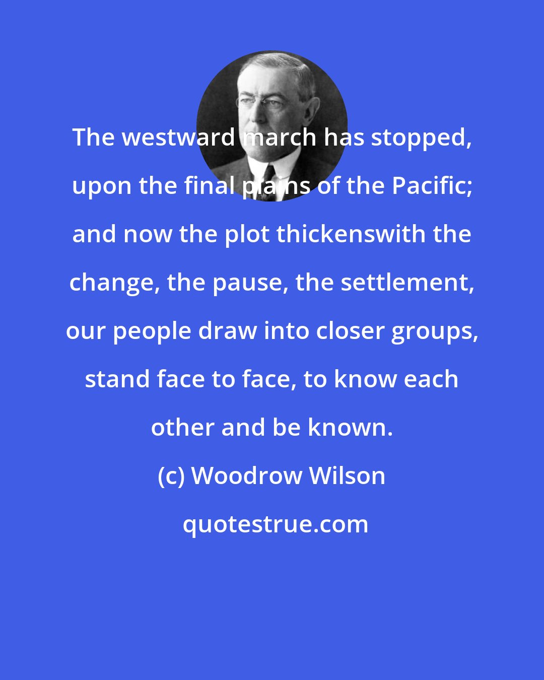 Woodrow Wilson: The westward march has stopped, upon the final plains of the Pacific; and now the plot thickenswith the change, the pause, the settlement, our people draw into closer groups, stand face to face, to know each other and be known.