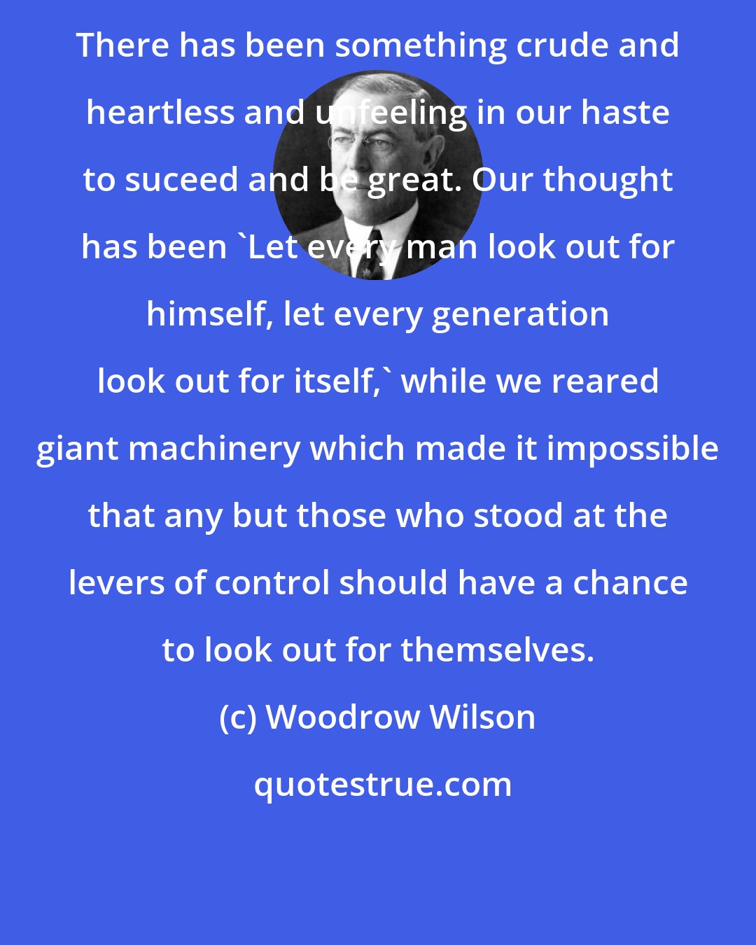 Woodrow Wilson: There has been something crude and heartless and unfeeling in our haste to suceed and be great. Our thought has been 'Let every man look out for himself, let every generation look out for itself,' while we reared giant machinery which made it impossible that any but those who stood at the levers of control should have a chance to look out for themselves.