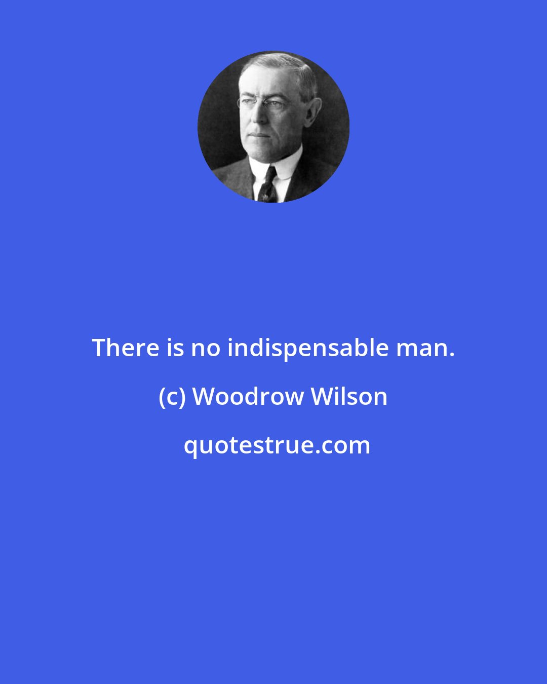 Woodrow Wilson: There is no indispensable man.