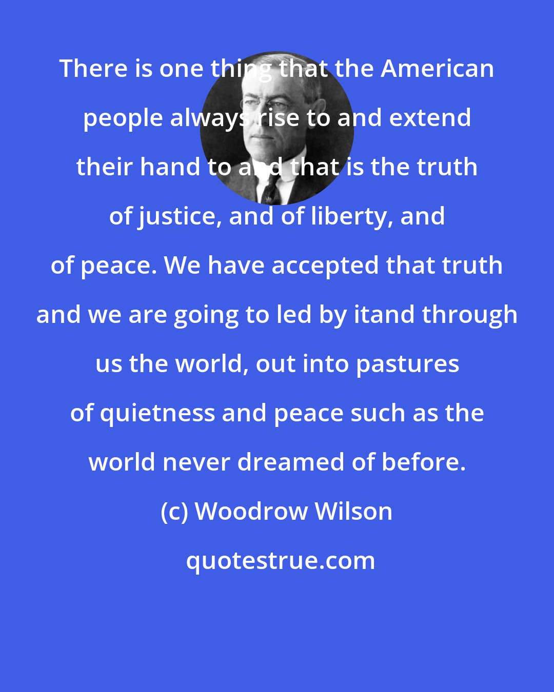 Woodrow Wilson: There is one thing that the American people always rise to and extend their hand to and that is the truth of justice, and of liberty, and of peace. We have accepted that truth and we are going to led by itand through us the world, out into pastures of quietness and peace such as the world never dreamed of before.