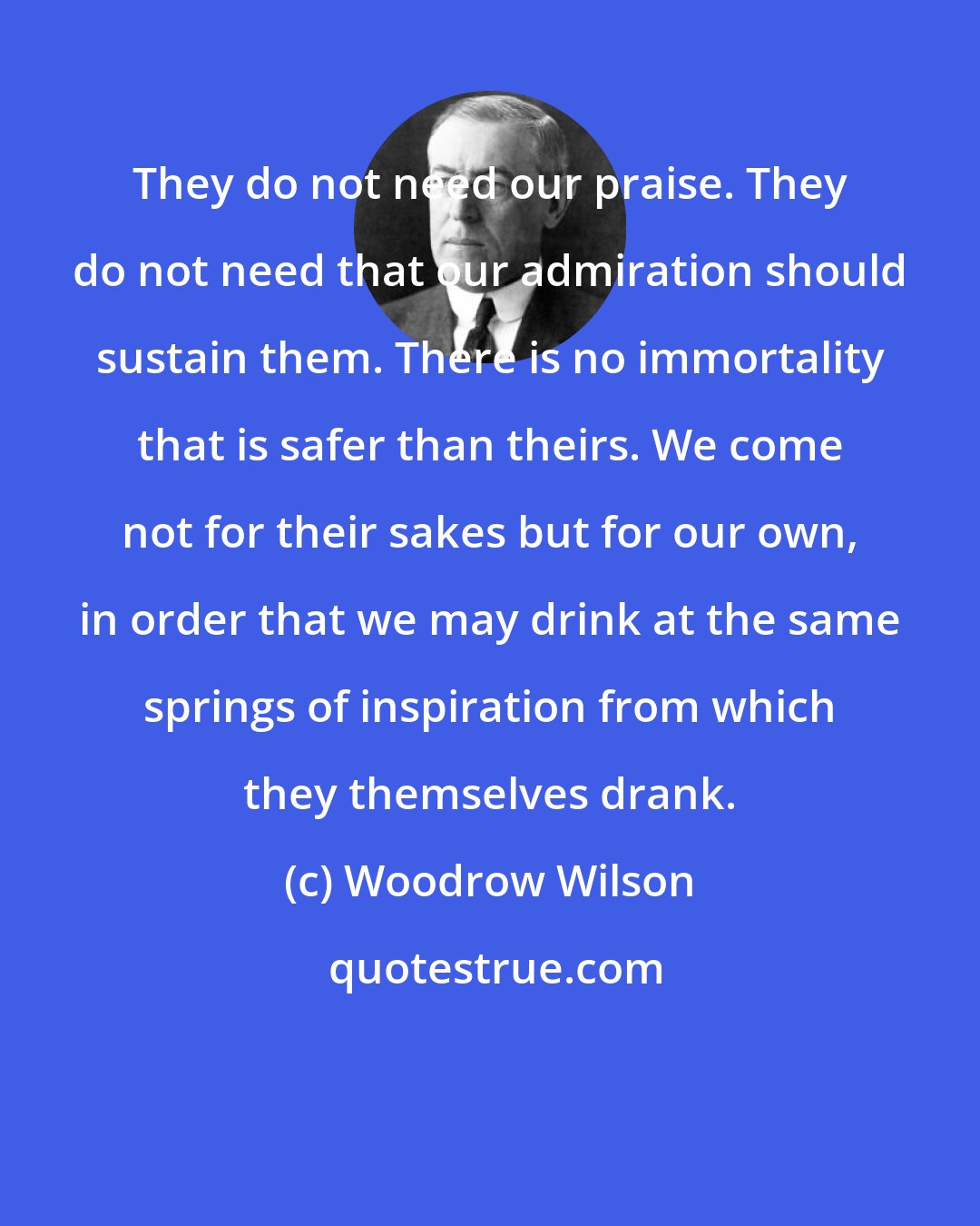 Woodrow Wilson: They do not need our praise. They do not need that our admiration should sustain them. There is no immortality that is safer than theirs. We come not for their sakes but for our own, in order that we may drink at the same springs of inspiration from which they themselves drank.