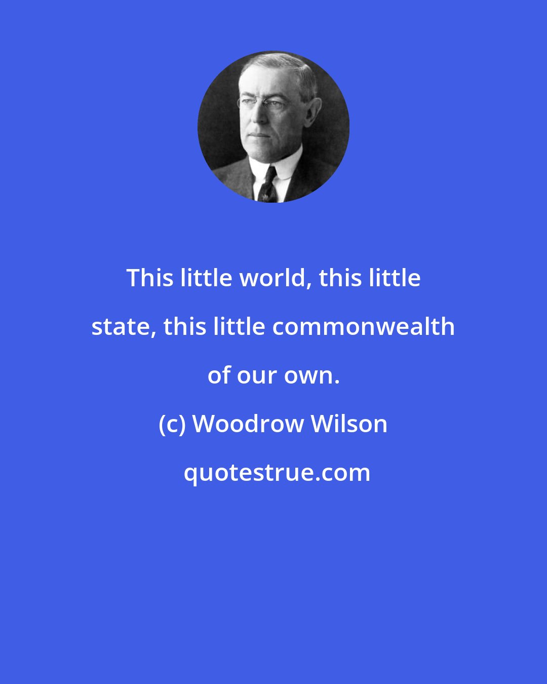 Woodrow Wilson: This little world, this little state, this little commonwealth of our own.