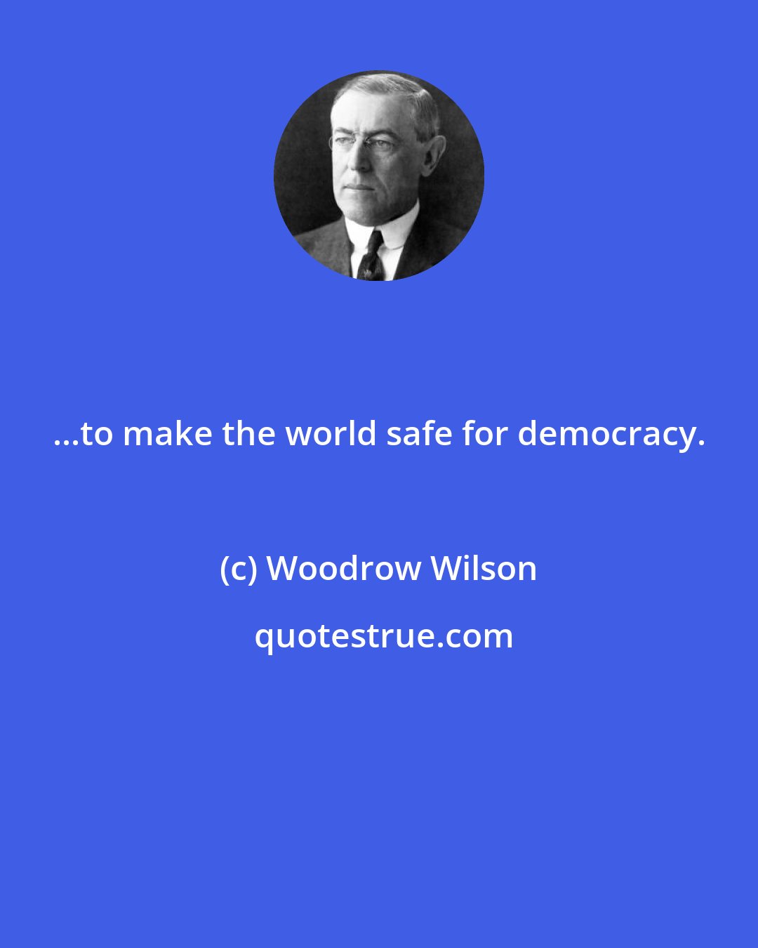 Woodrow Wilson: ...to make the world safe for democracy.