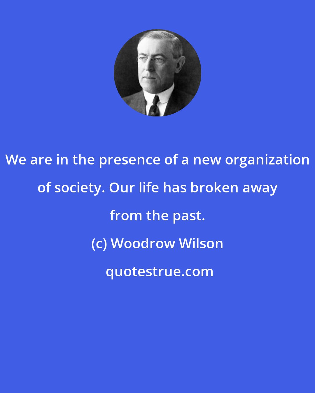 Woodrow Wilson: We are in the presence of a new organization of society. Our life has broken away from the past.