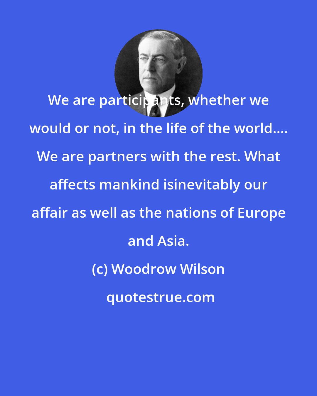 Woodrow Wilson: We are participants, whether we would or not, in the life of the world.... We are partners with the rest. What affects mankind isinevitably our affair as well as the nations of Europe and Asia.