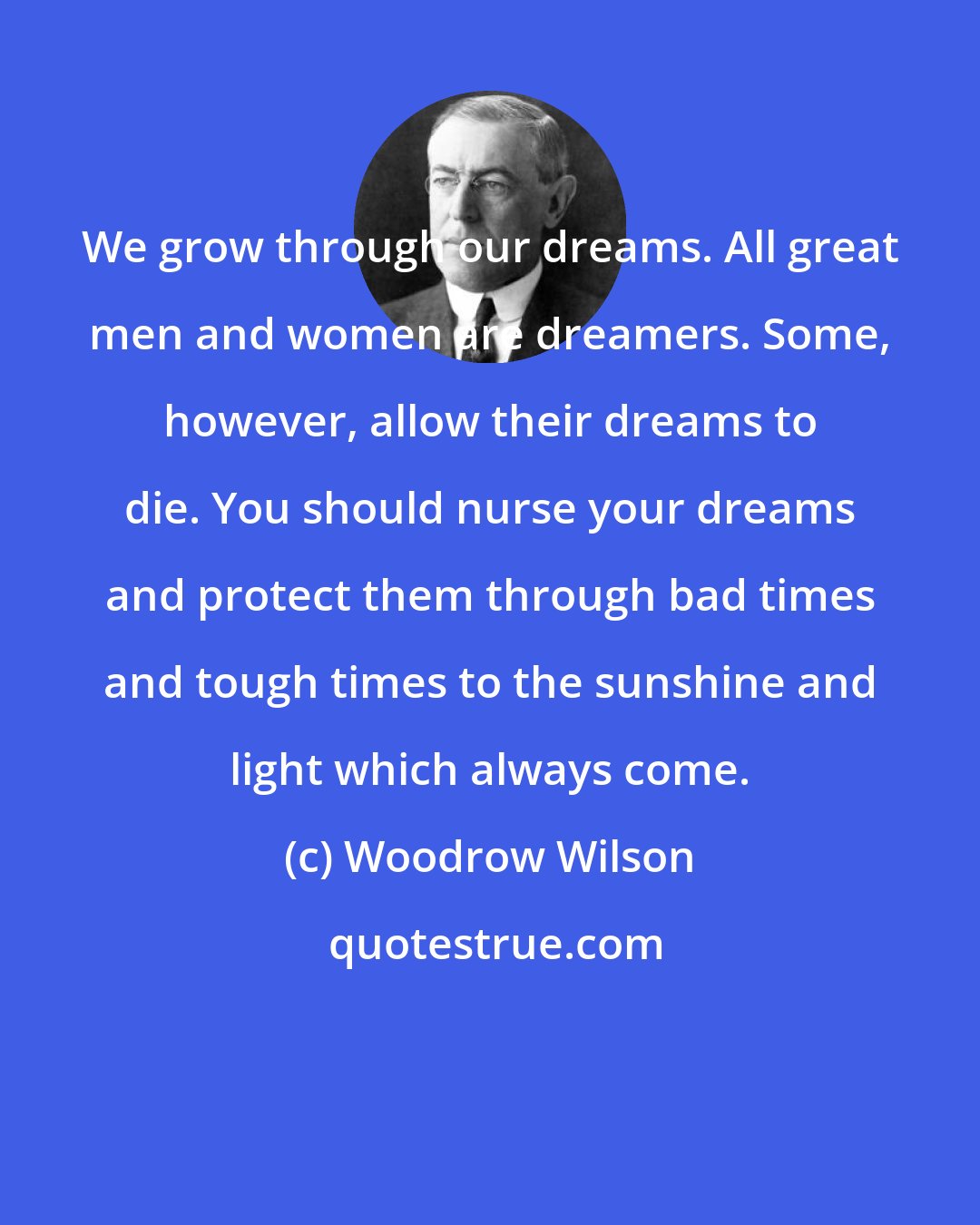 Woodrow Wilson: We grow through our dreams. All great men and women are dreamers. Some, however, allow their dreams to die. You should nurse your dreams and protect them through bad times and tough times to the sunshine and light which always come.