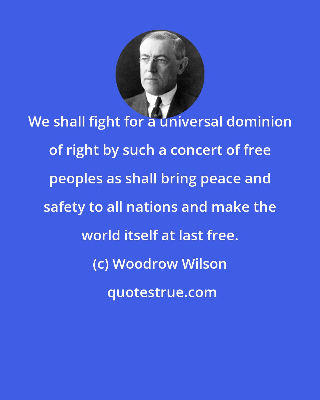 Woodrow Wilson: We shall fight for a universal dominion of right by such a concert of free peoples as shall bring peace and safety to all nations and make the world itself at last free.