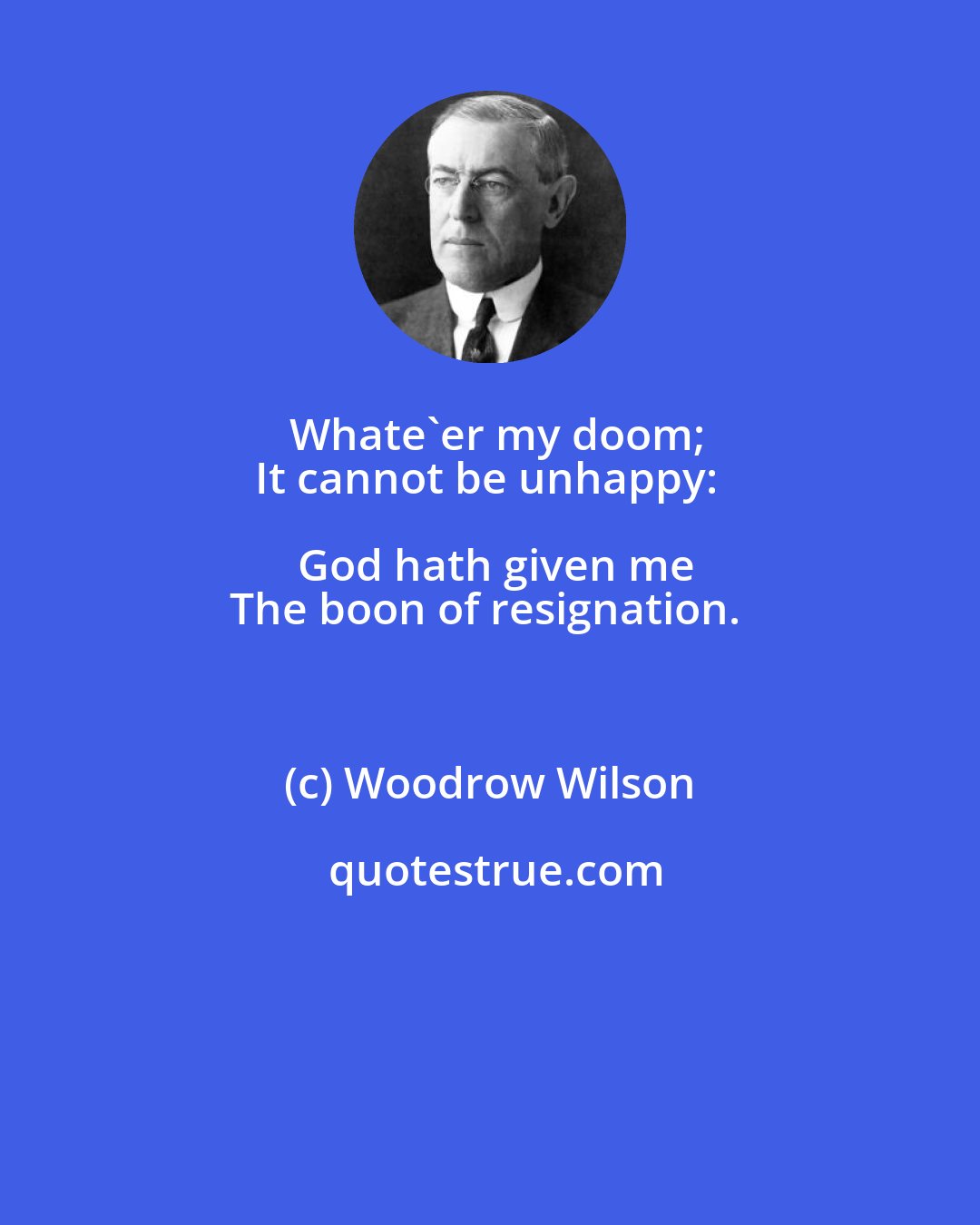 Woodrow Wilson: Whate'er my doom;
It cannot be unhappy: God hath given me
The boon of resignation.