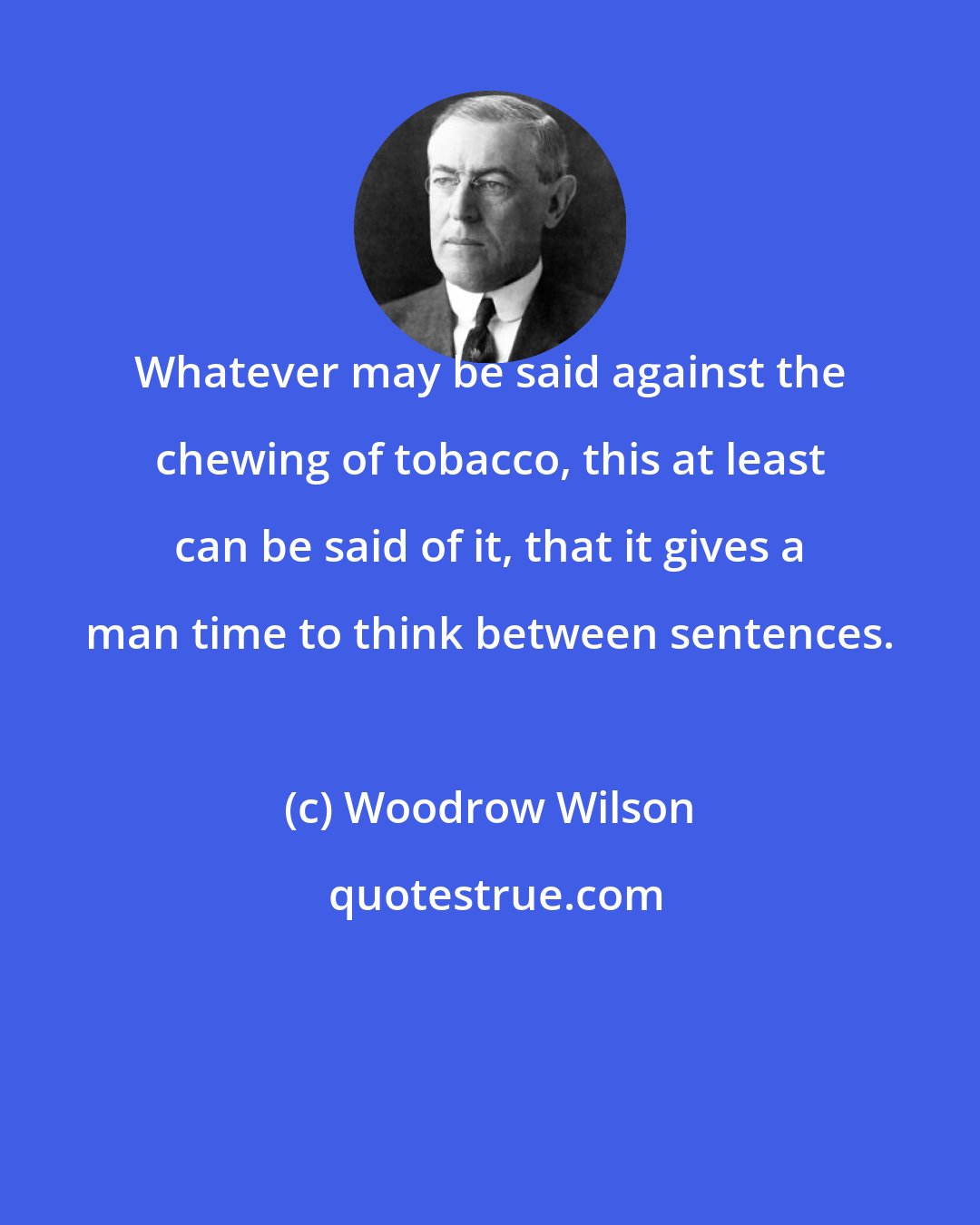 Woodrow Wilson: Whatever may be said against the chewing of tobacco, this at least can be said of it, that it gives a man time to think between sentences.