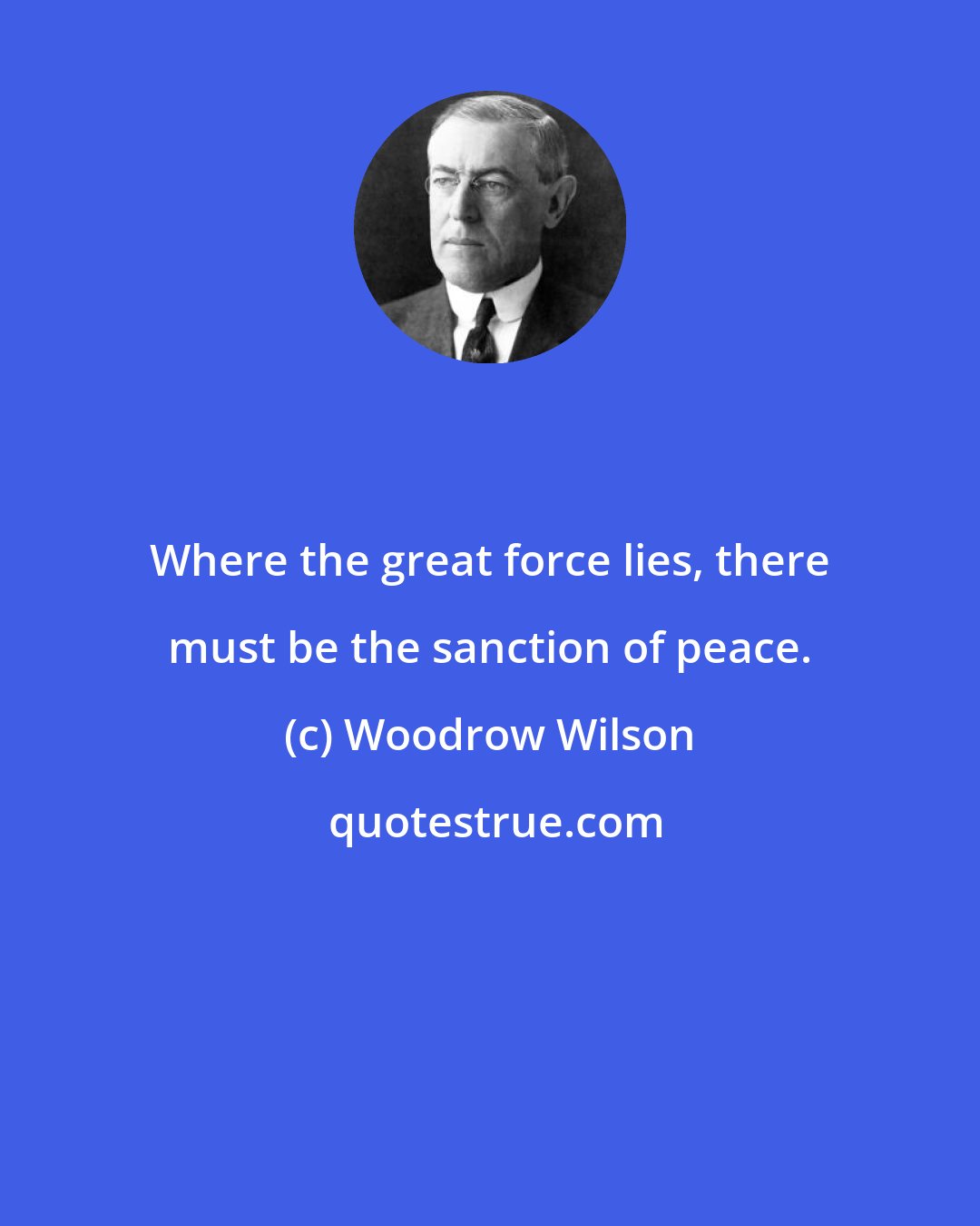 Woodrow Wilson: Where the great force lies, there must be the sanction of peace.