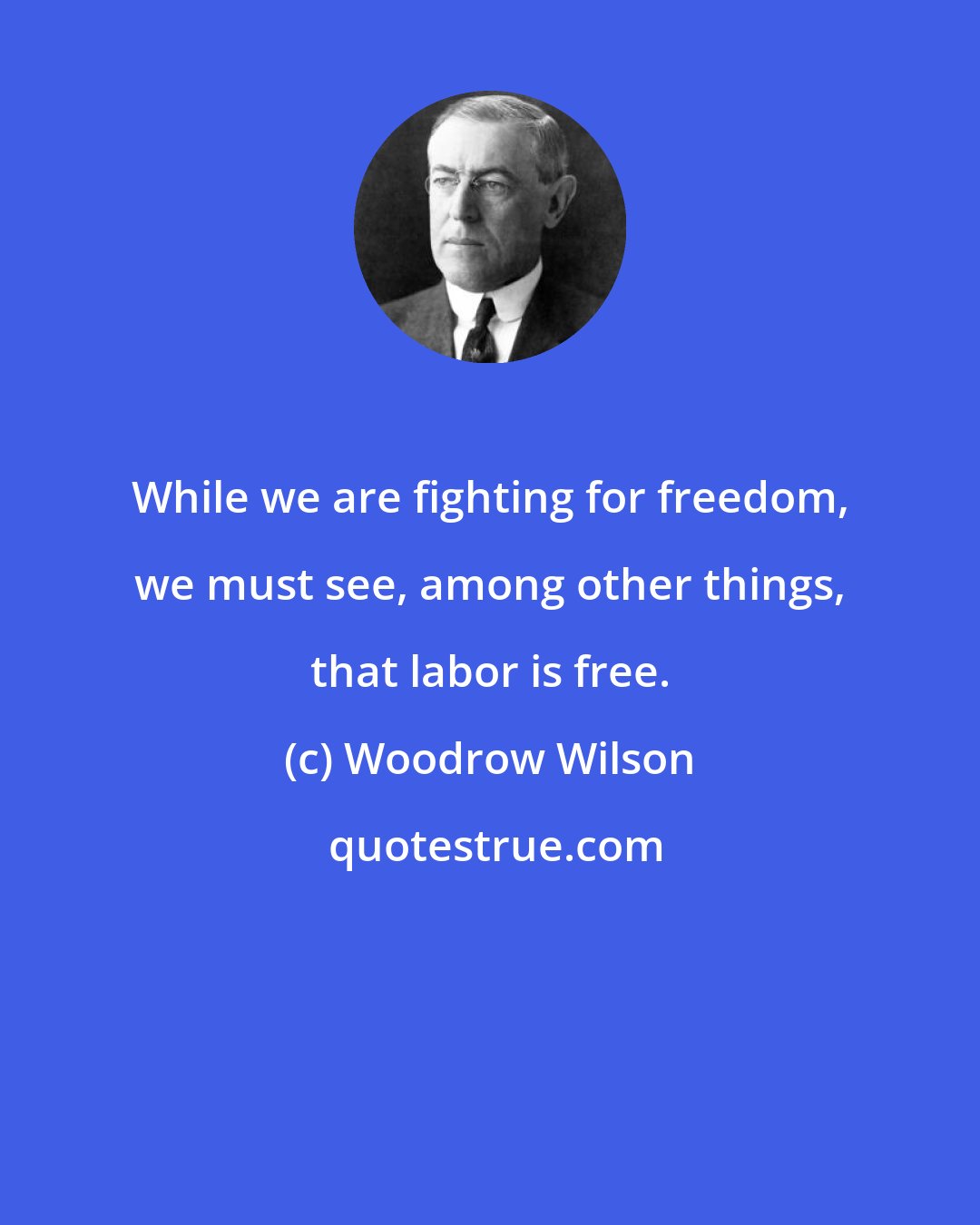 Woodrow Wilson: While we are fighting for freedom, we must see, among other things, that labor is free.