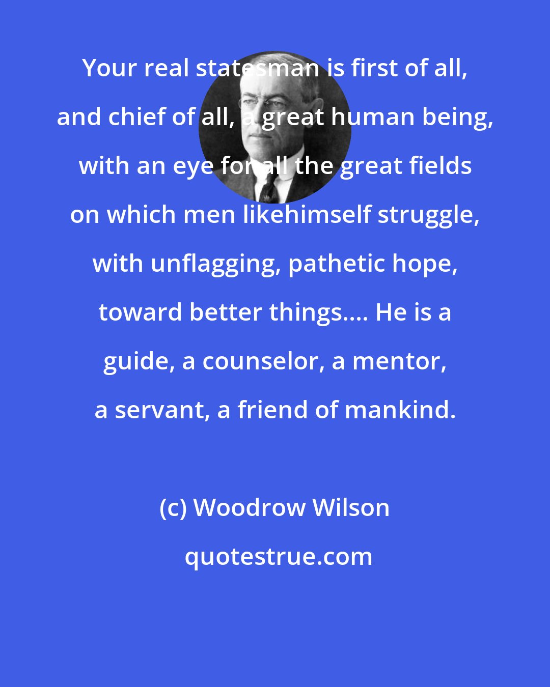 Woodrow Wilson: Your real statesman is first of all, and chief of all, a great human being, with an eye for all the great fields on which men likehimself struggle, with unflagging, pathetic hope, toward better things.... He is a guide, a counselor, a mentor, a servant, a friend of mankind.