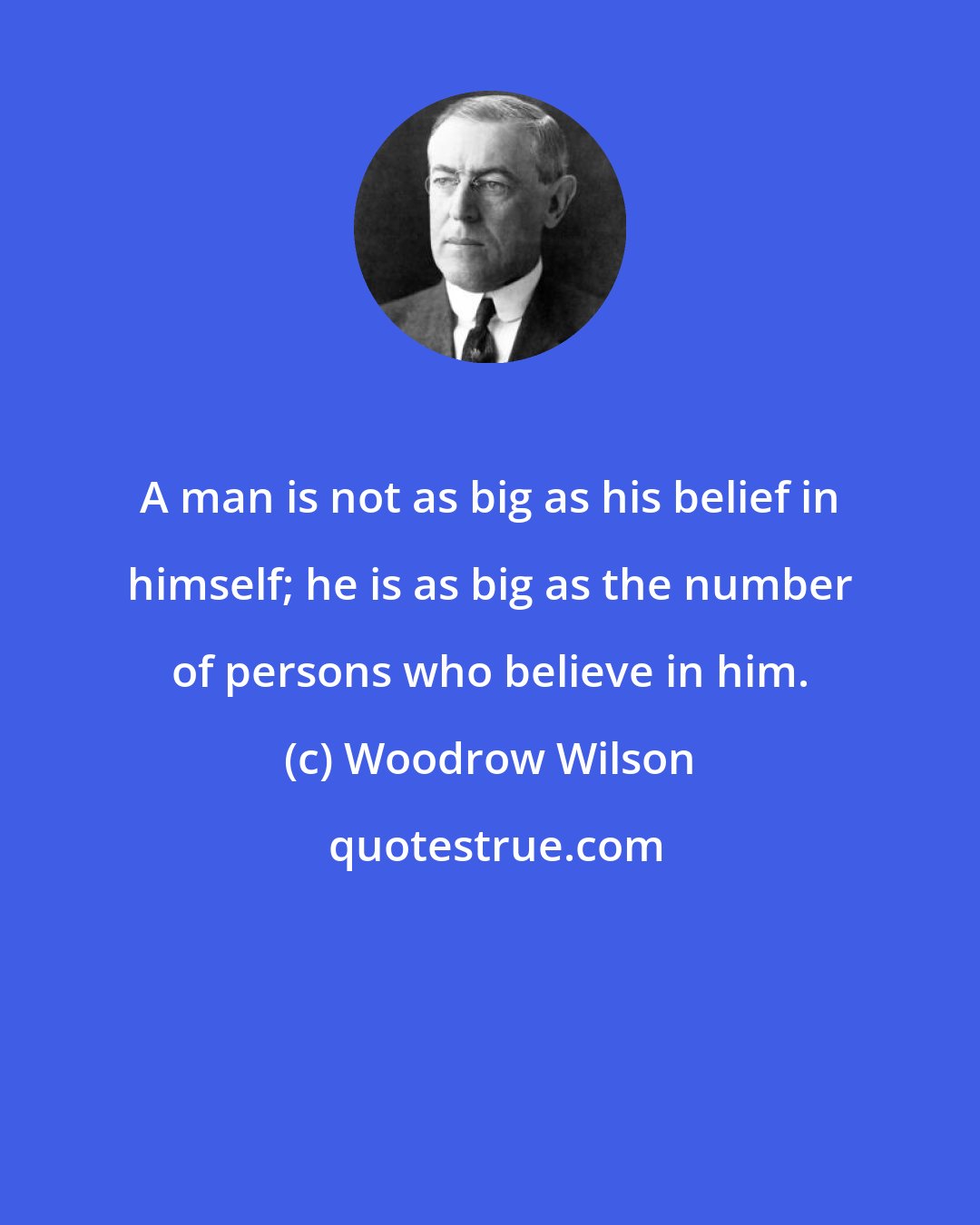 Woodrow Wilson: A man is not as big as his belief in himself; he is as big as the number of persons who believe in him.