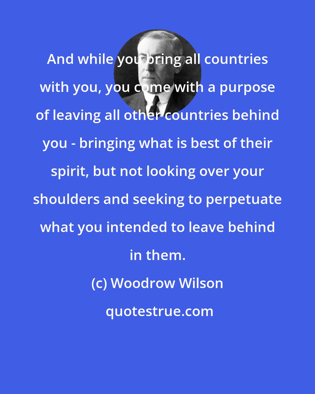 Woodrow Wilson: And while you bring all countries with you, you come with a purpose of leaving all other countries behind you - bringing what is best of their spirit, but not looking over your shoulders and seeking to perpetuate what you intended to leave behind in them.