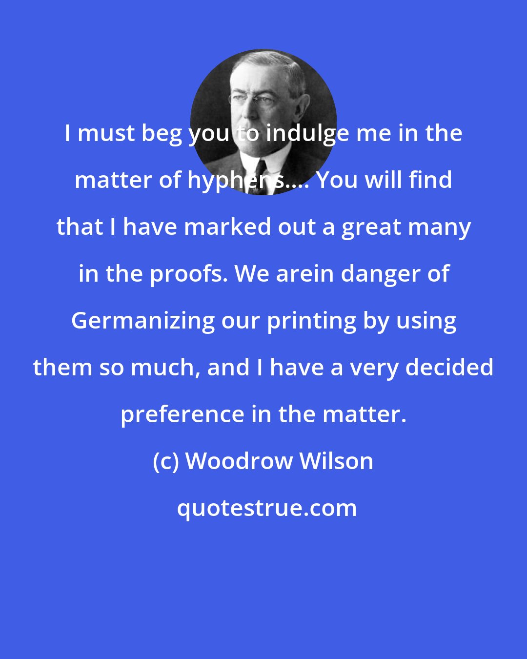 Woodrow Wilson: I must beg you to indulge me in the matter of hyphens.... You will find that I have marked out a great many in the proofs. We arein danger of Germanizing our printing by using them so much, and I have a very decided preference in the matter.
