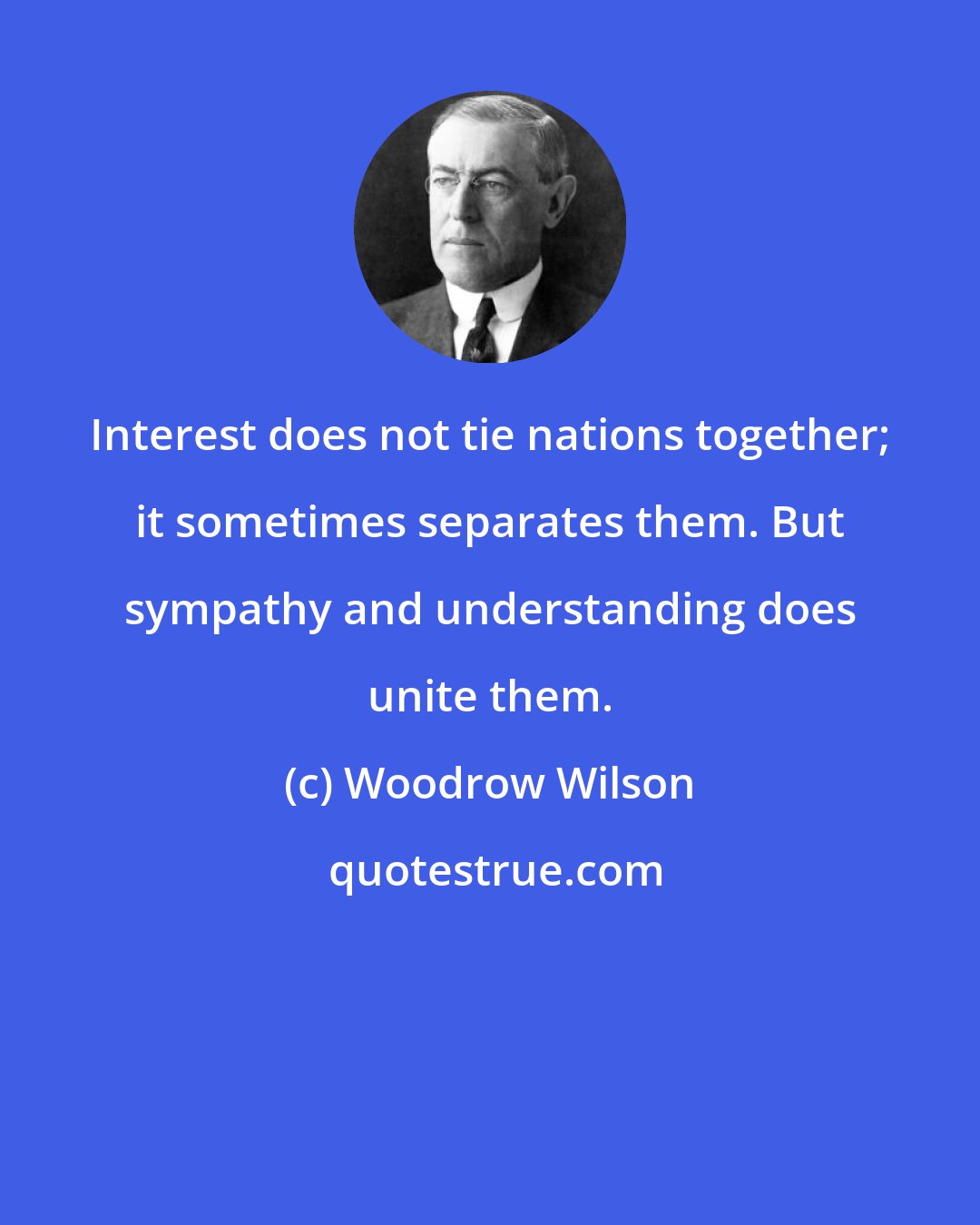 Woodrow Wilson: Interest does not tie nations together; it sometimes separates them. But sympathy and understanding does unite them.