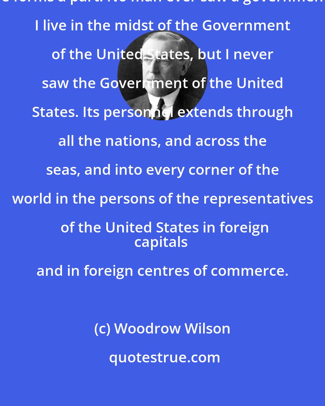 Woodrow Wilson: No man ever saw the people of whom he forms a part. No man ever saw a government. I live in the midst of the Government of the United States, but I never saw the Government of the United States. Its personnel extends through all the nations, and across the seas, and into every corner of the world in the persons of the representatives of the United States in foreign
capitals and in foreign centres of commerce.