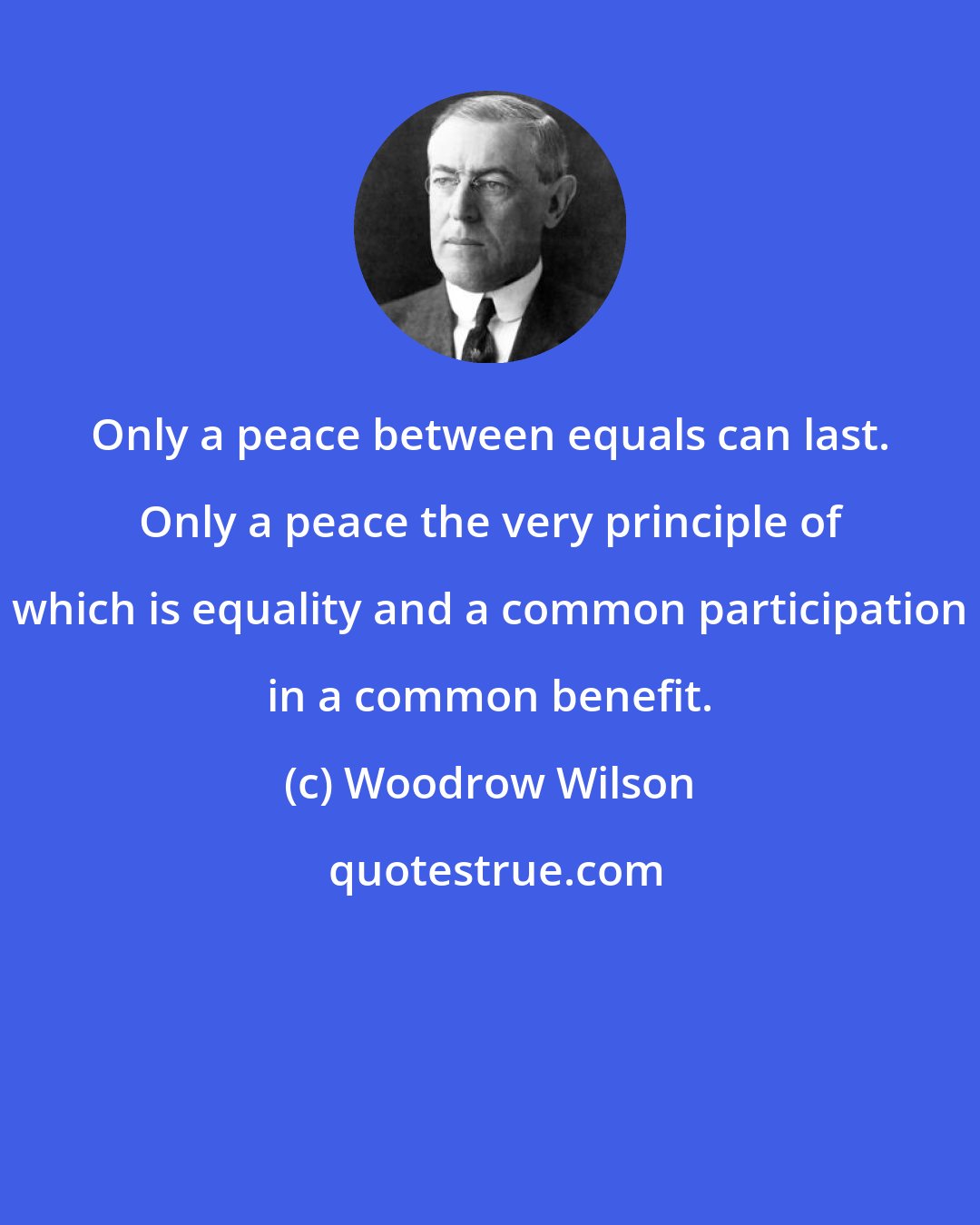 Woodrow Wilson: Only a peace between equals can last. Only a peace the very principle of which is equality and a common participation in a common benefit.