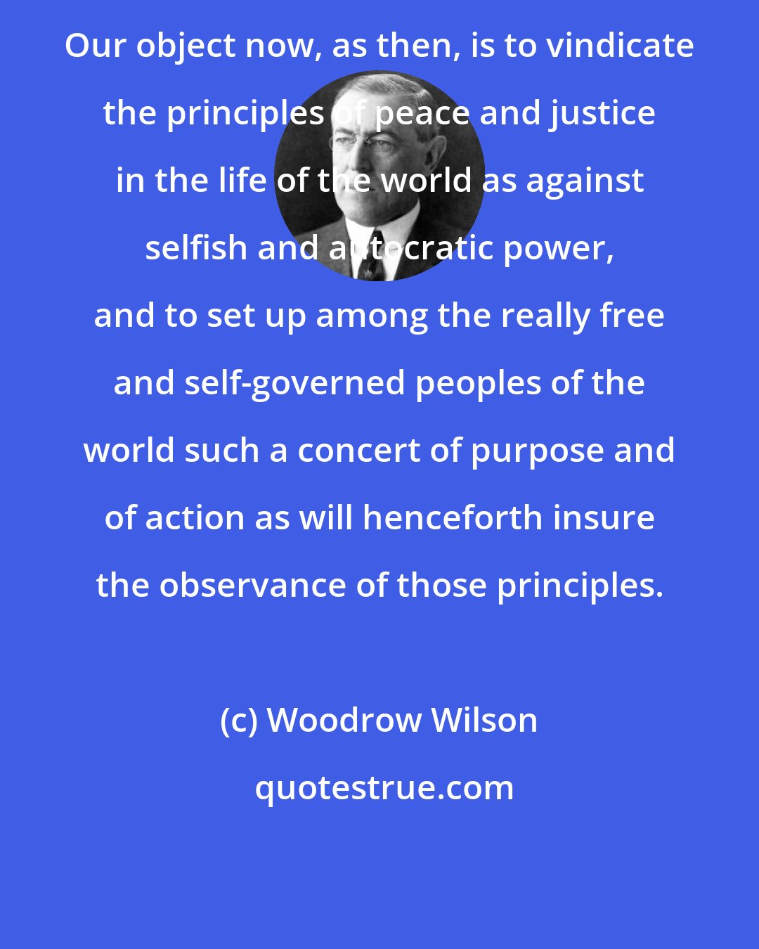 Woodrow Wilson: Our object now, as then, is to vindicate the principles of peace and justice in the life of the world as against selfish and autocratic power, and to set up among the really free and self-governed peoples of the world such a concert of purpose and of action as will henceforth insure the observance of those principles.