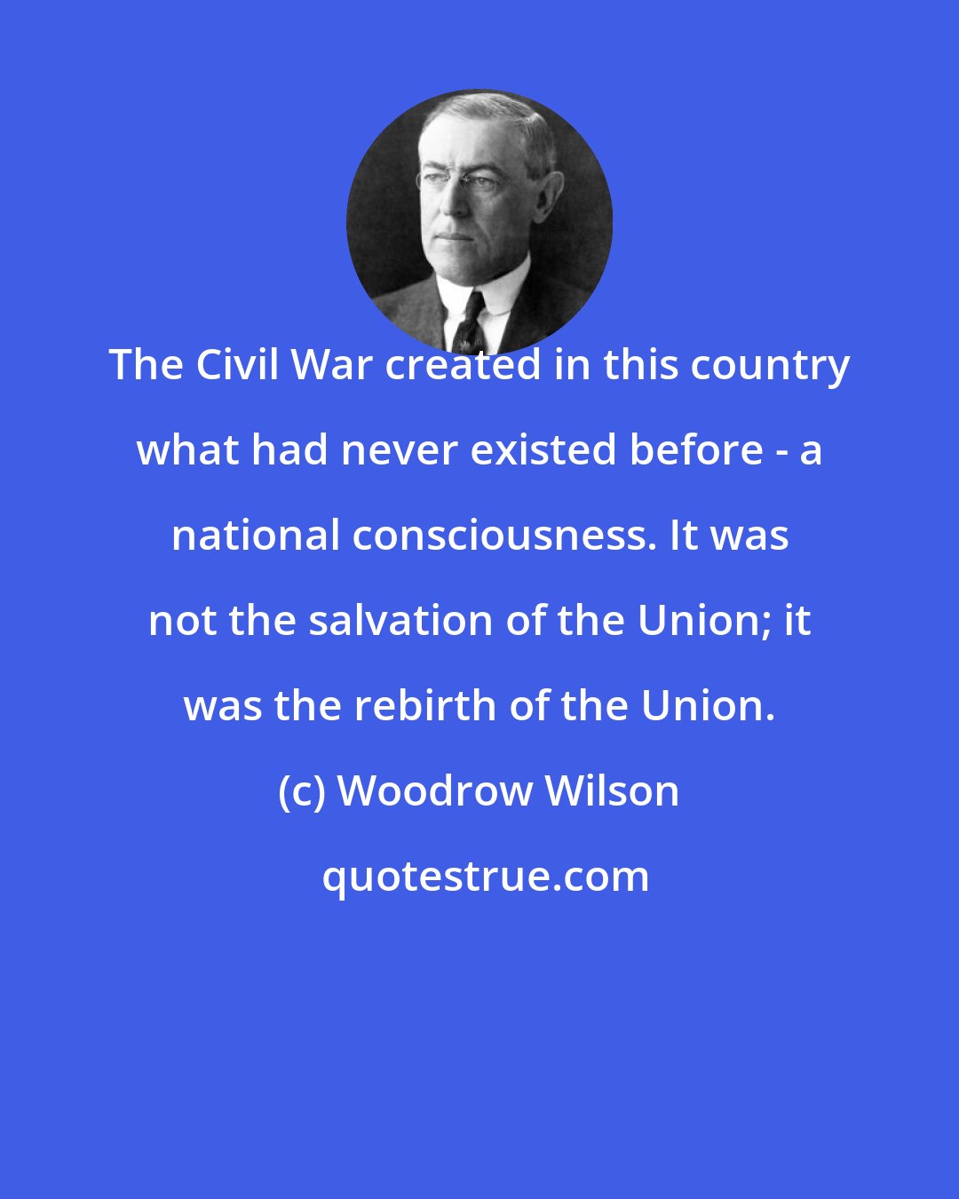 Woodrow Wilson: The Civil War created in this country what had never existed before - a national consciousness. It was not the salvation of the Union; it was the rebirth of the Union.