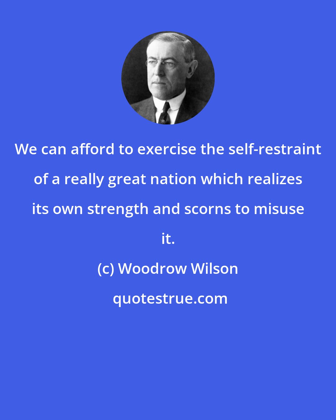 Woodrow Wilson: We can afford to exercise the self-restraint of a really great nation which realizes its own strength and scorns to misuse it.