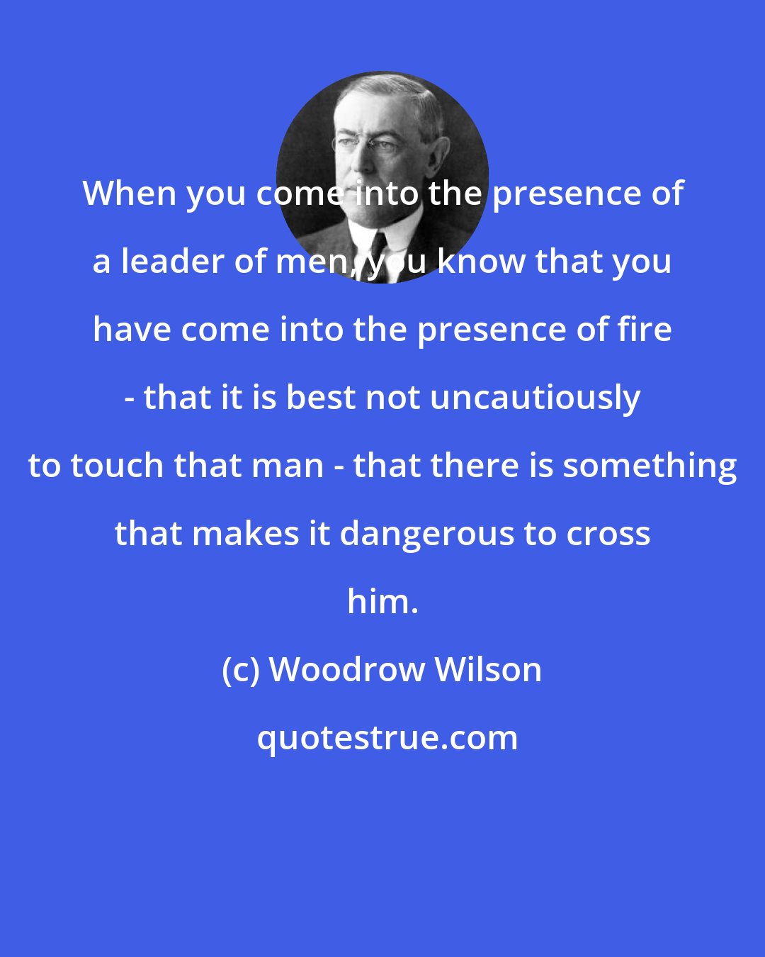 Woodrow Wilson: When you come into the presence of a leader of men, you know that you have come into the presence of fire - that it is best not uncautiously to touch that man - that there is something that makes it dangerous to cross him.