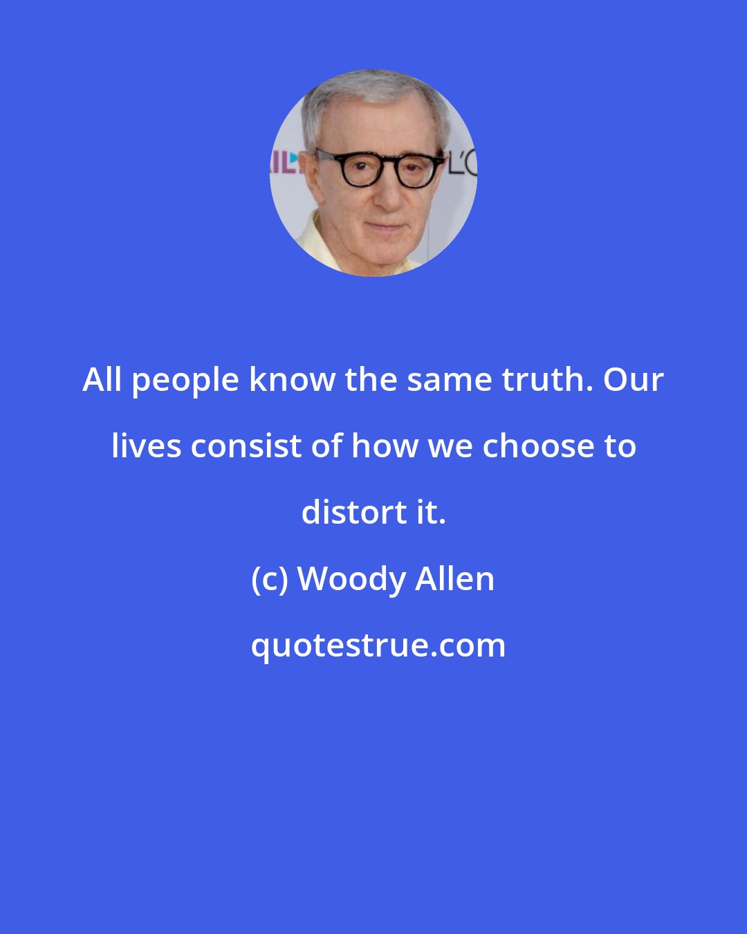 Woody Allen: All people know the same truth. Our lives consist of how we choose to distort it.