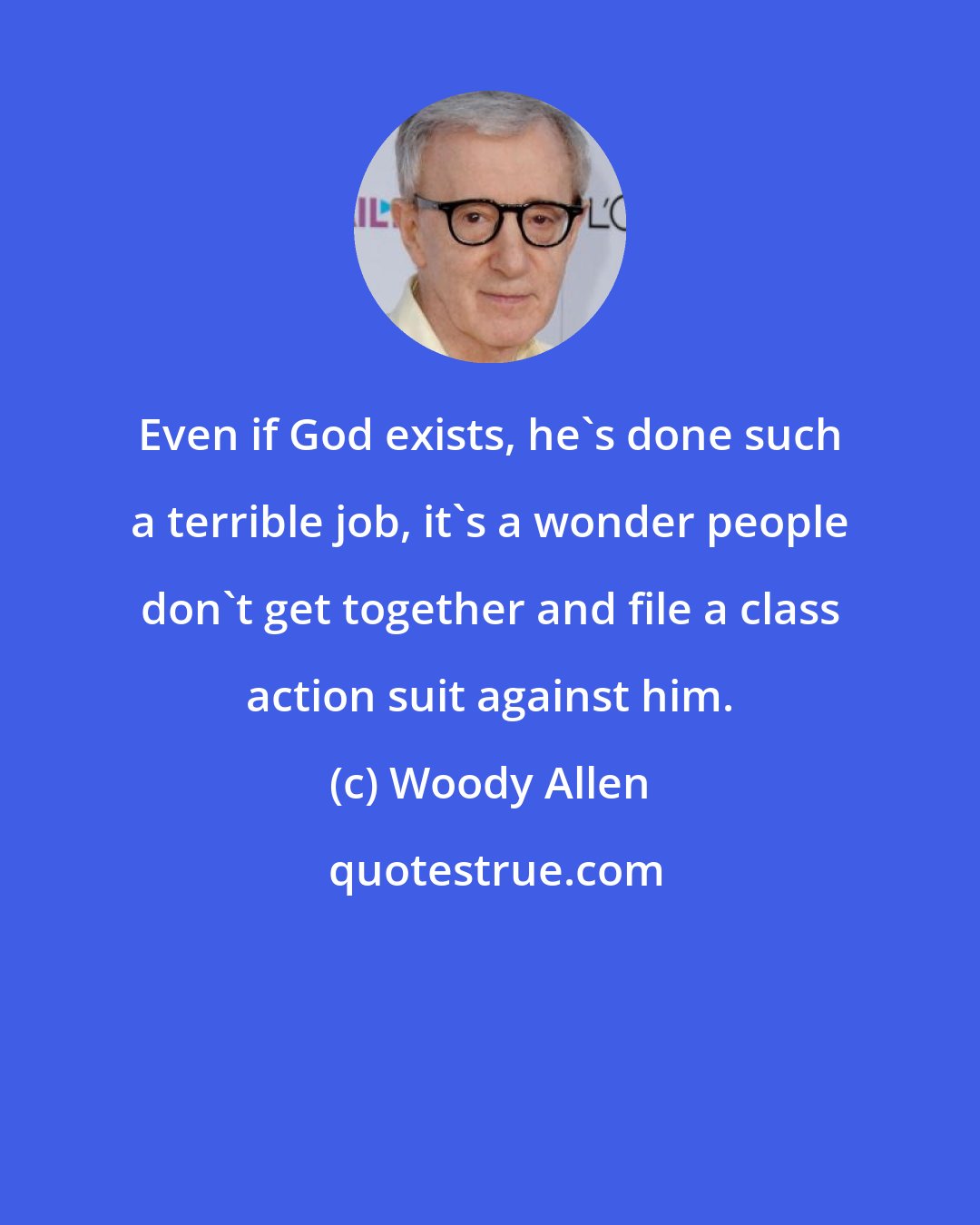 Woody Allen: Even if God exists, he's done such a terrible job, it's a wonder people don't get together and file a class action suit against him.