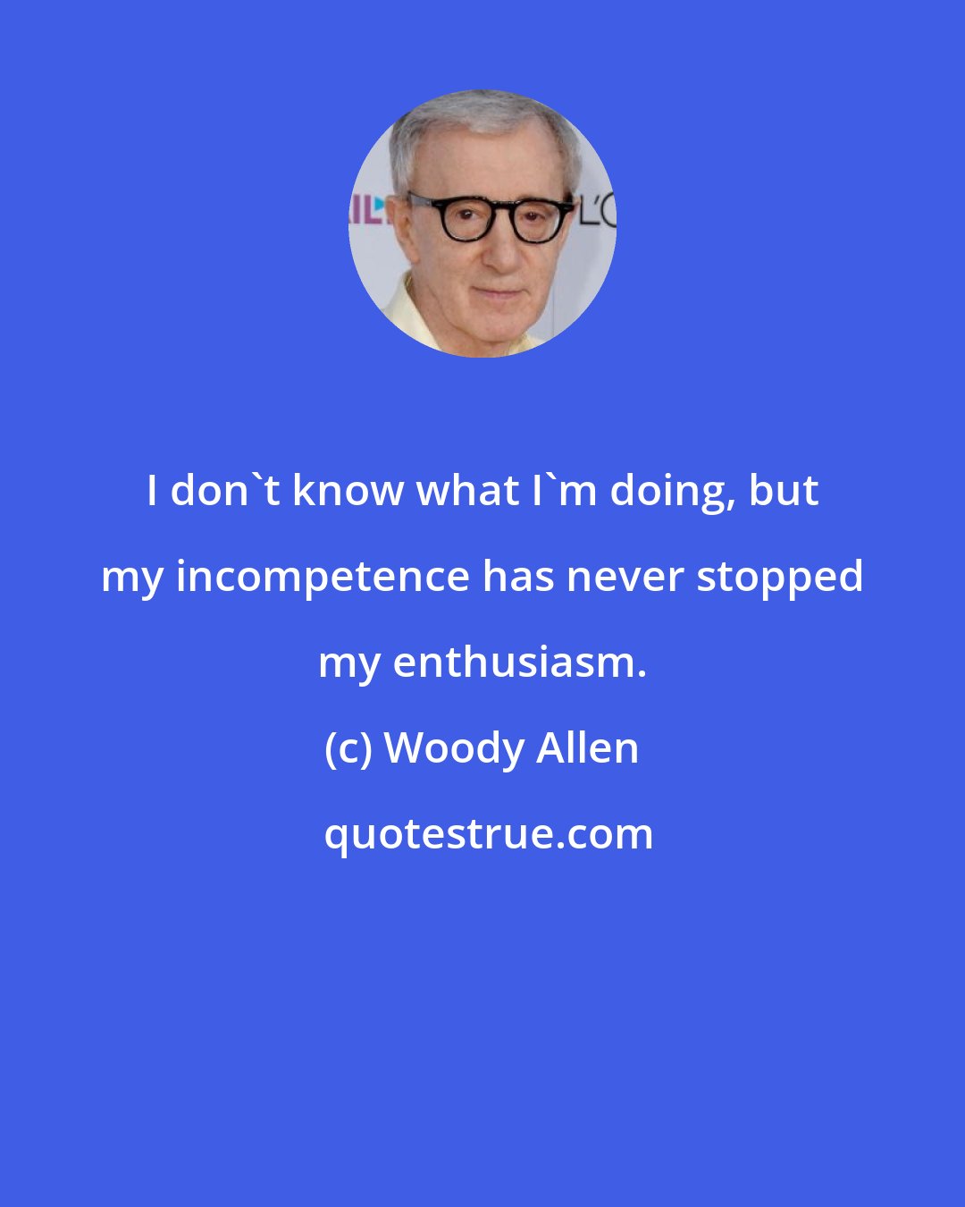 Woody Allen: I don't know what I'm doing, but my incompetence has never stopped my enthusiasm.