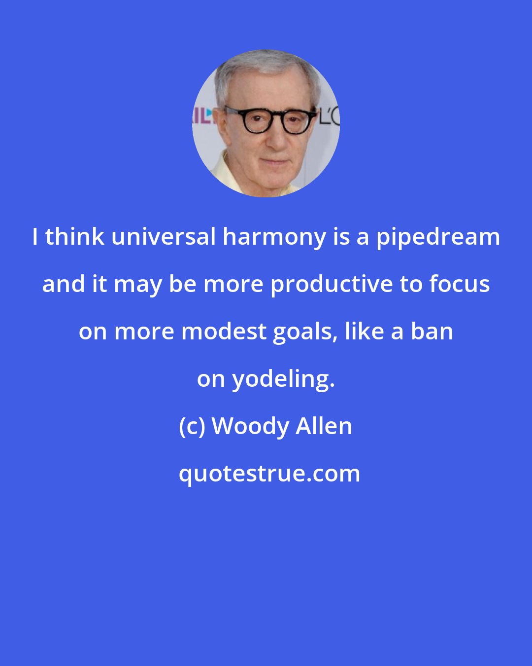 Woody Allen: I think universal harmony is a pipedream and it may be more productive to focus on more modest goals, like a ban on yodeling.