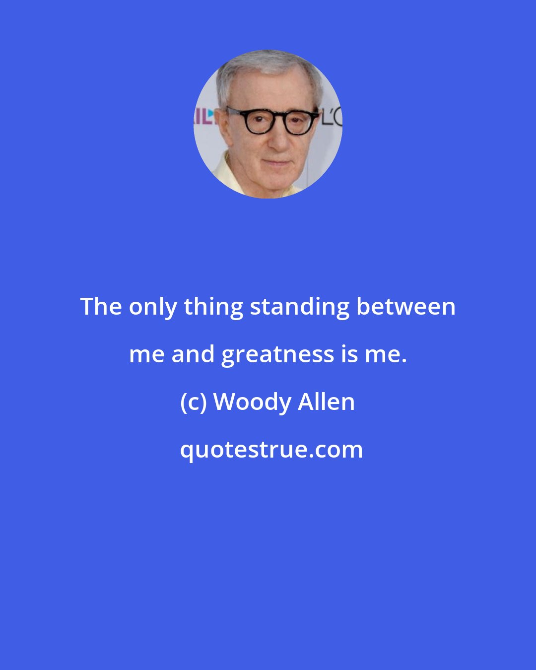 Woody Allen: The only thing standing between me and greatness is me.