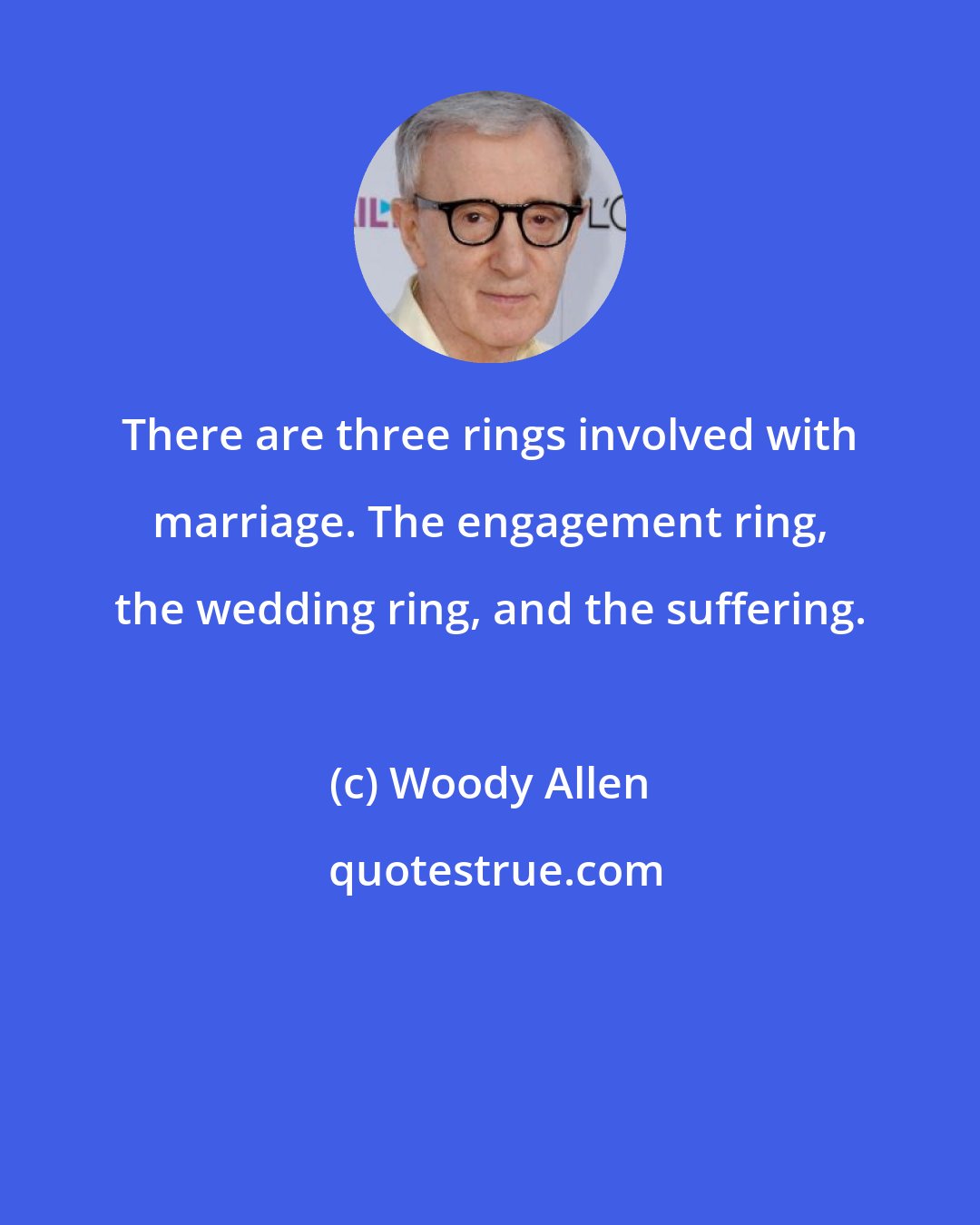 Woody Allen: There are three rings involved with marriage. The engagement ring, the wedding ring, and the suffering.