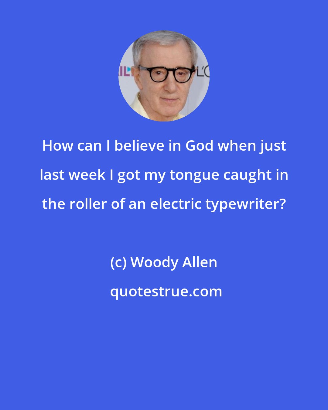 Woody Allen: How can I believe in God when just last week I got my tongue caught in the roller of an electric typewriter?