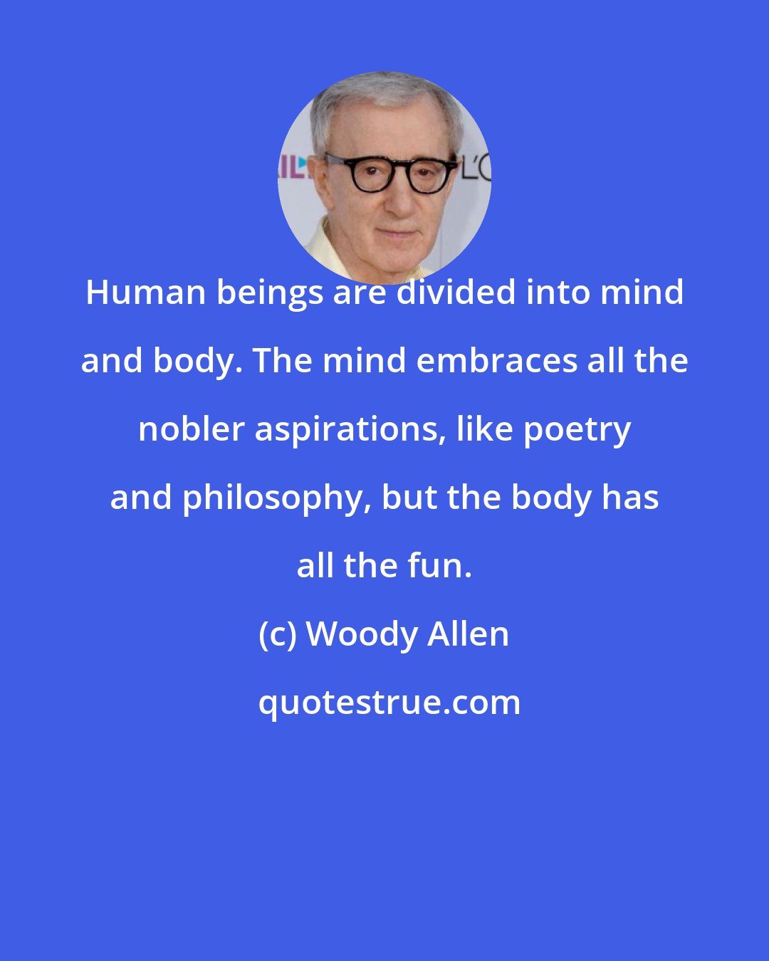 Woody Allen: Human beings are divided into mind and body. The mind embraces all the nobler aspirations, like poetry and philosophy, but the body has all the fun.