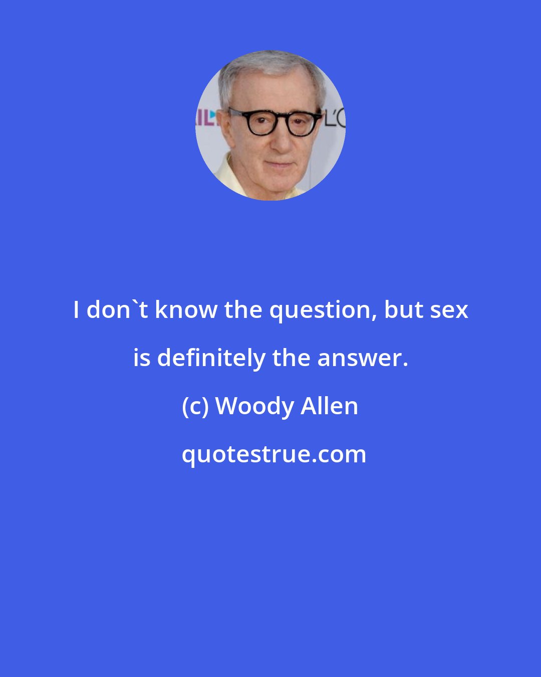 Woody Allen: I don't know the question, but sex is definitely the answer.