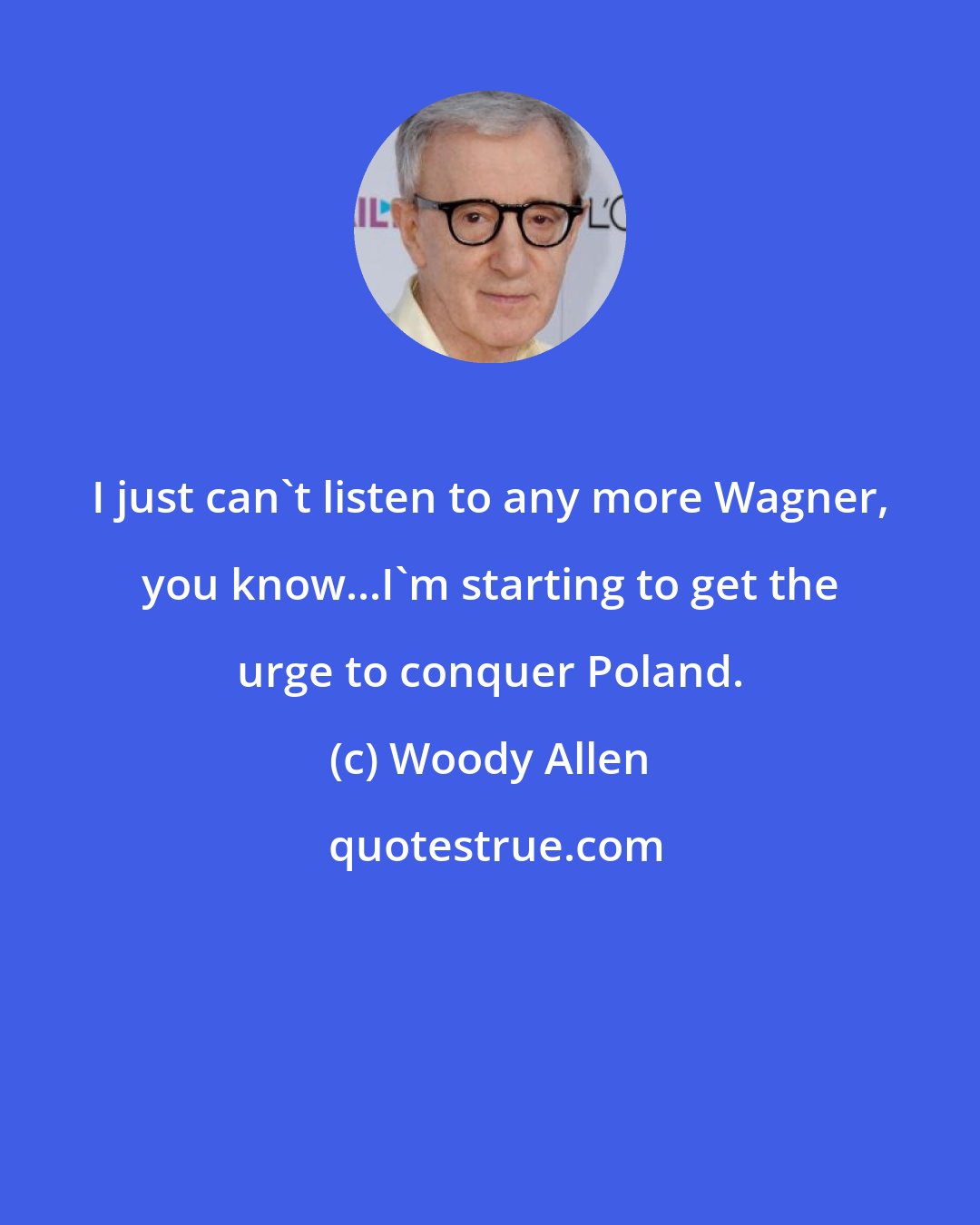 Woody Allen: I just can't listen to any more Wagner, you know...I'm starting to get the urge to conquer Poland.