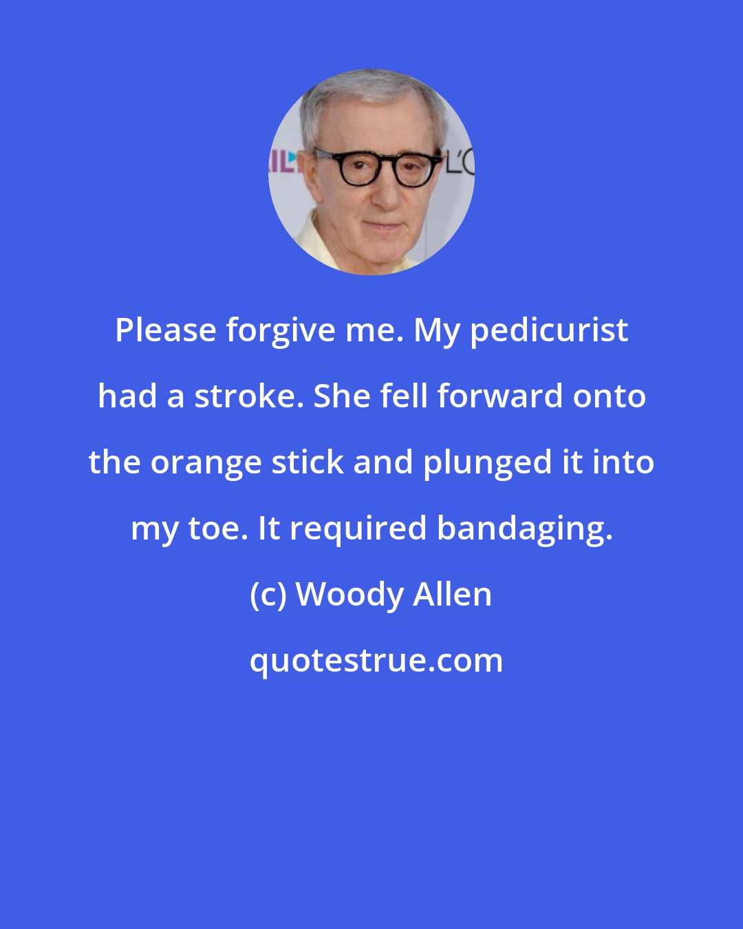 Woody Allen: Please forgive me. My pedicurist had a stroke. She fell forward onto the orange stick and plunged it into my toe. It required bandaging.