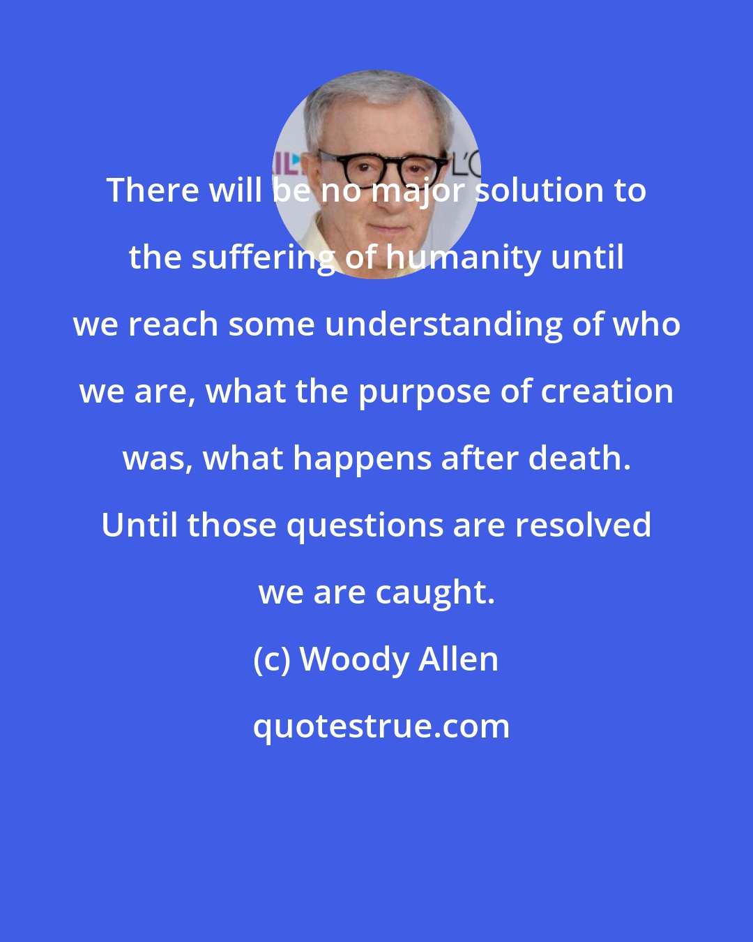 Woody Allen: There will be no major solution to the suffering of humanity until we reach some understanding of who we are, what the purpose of creation was, what happens after death. Until those questions are resolved we are caught.