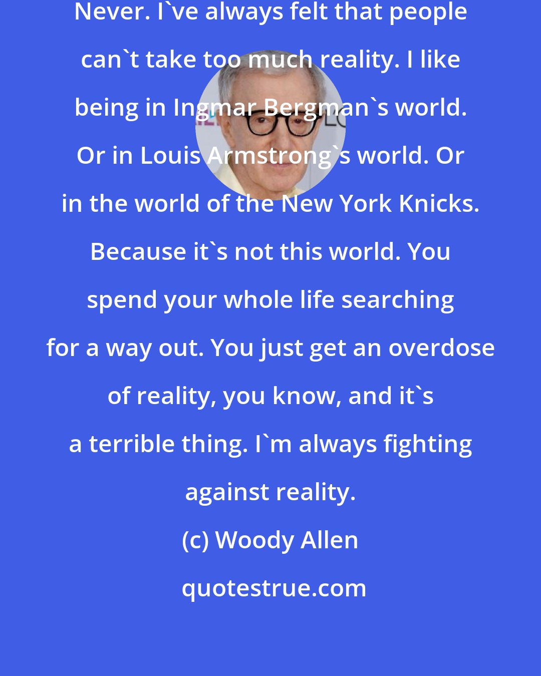 Woody Allen: I've never felt Truth was Beauty. Never. I've always felt that people can't take too much reality. I like being in Ingmar Bergman's world. Or in Louis Armstrong's world. Or in the world of the New York Knicks. Because it's not this world. You spend your whole life searching for a way out. You just get an overdose of reality, you know, and it's a terrible thing. I'm always fighting against reality.