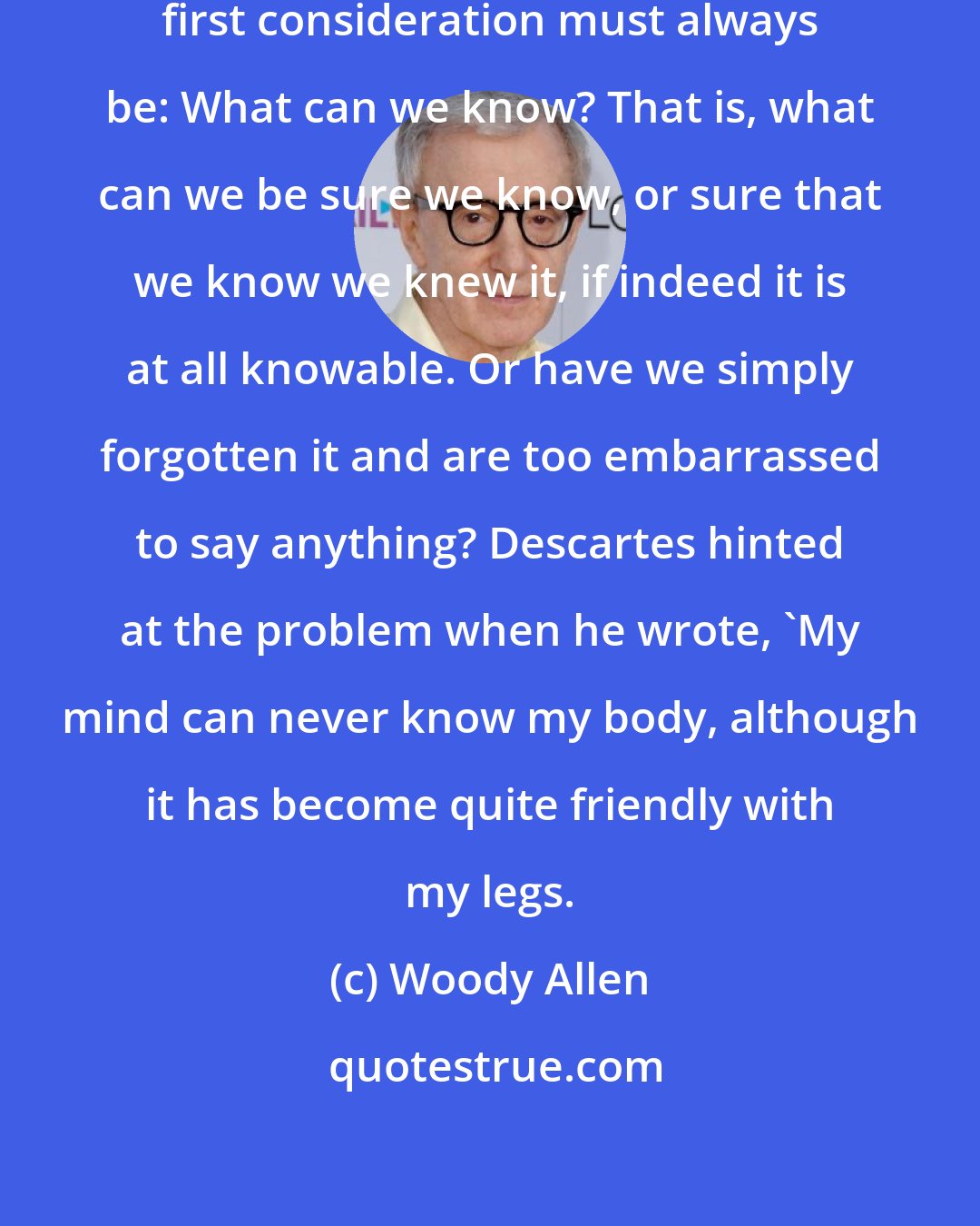 Woody Allen: In formulating any philosophy the first consideration must always be: What can we know? That is, what can we be sure we know, or sure that we know we knew it, if indeed it is at all knowable. Or have we simply forgotten it and are too embarrassed to say anything? Descartes hinted at the problem when he wrote, 'My mind can never know my body, although it has become quite friendly with my legs.