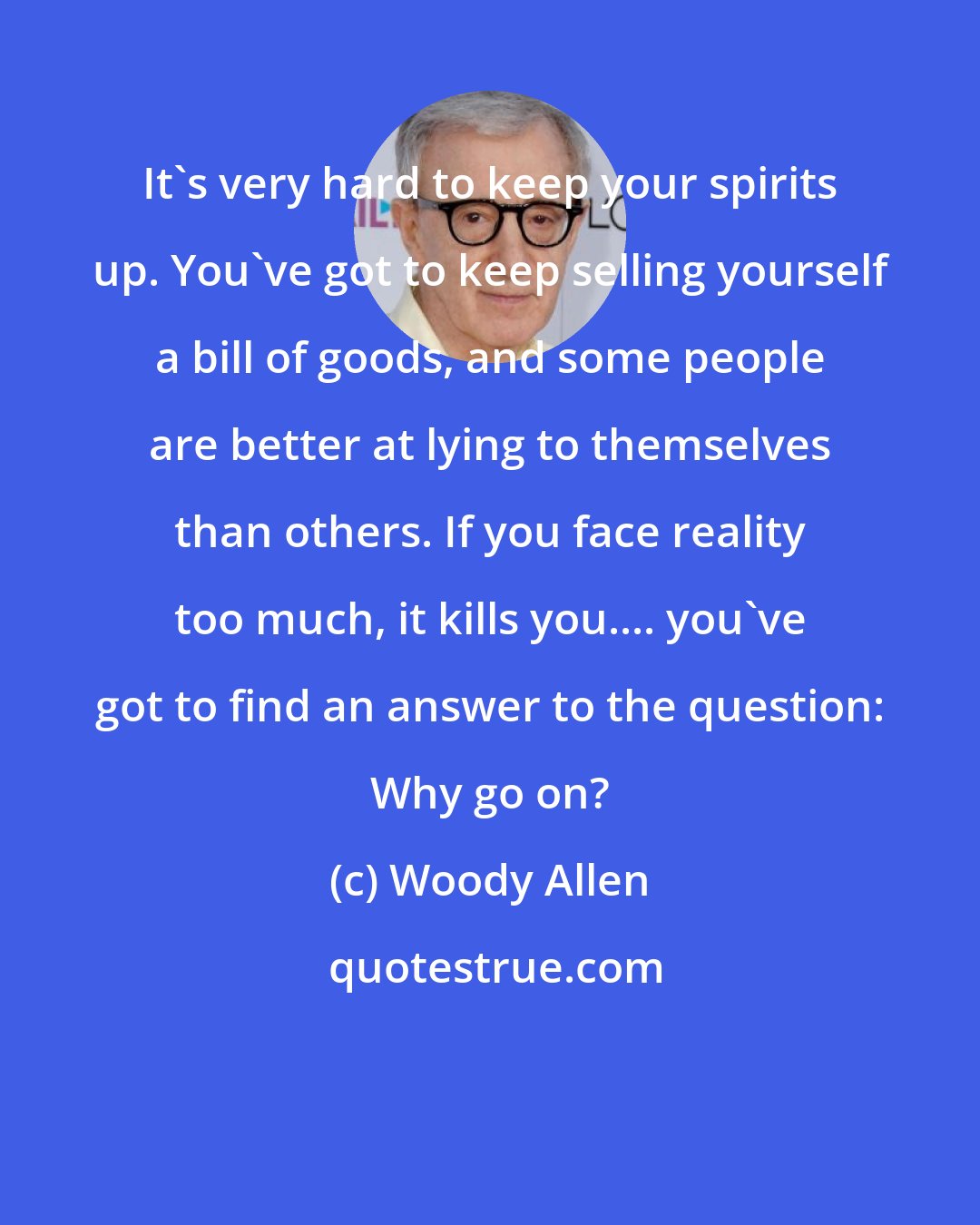 Woody Allen: It's very hard to keep your spirits up. You've got to keep selling yourself a bill of goods, and some people are better at lying to themselves than others. If you face reality too much, it kills you.... you've got to find an answer to the question: Why go on?