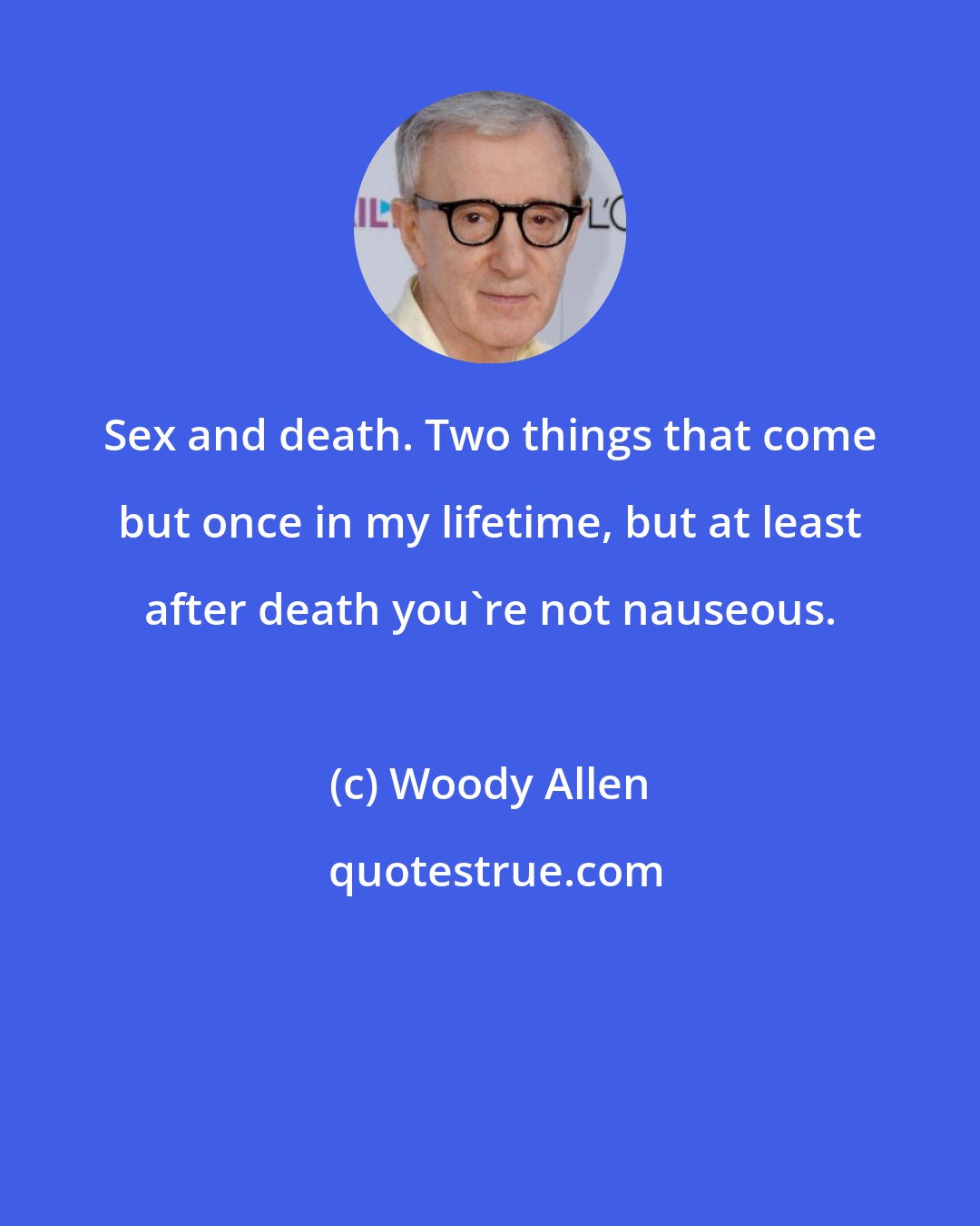 Woody Allen: Sex and death. Two things that come but once in my lifetime, but at least after death you're not nauseous.