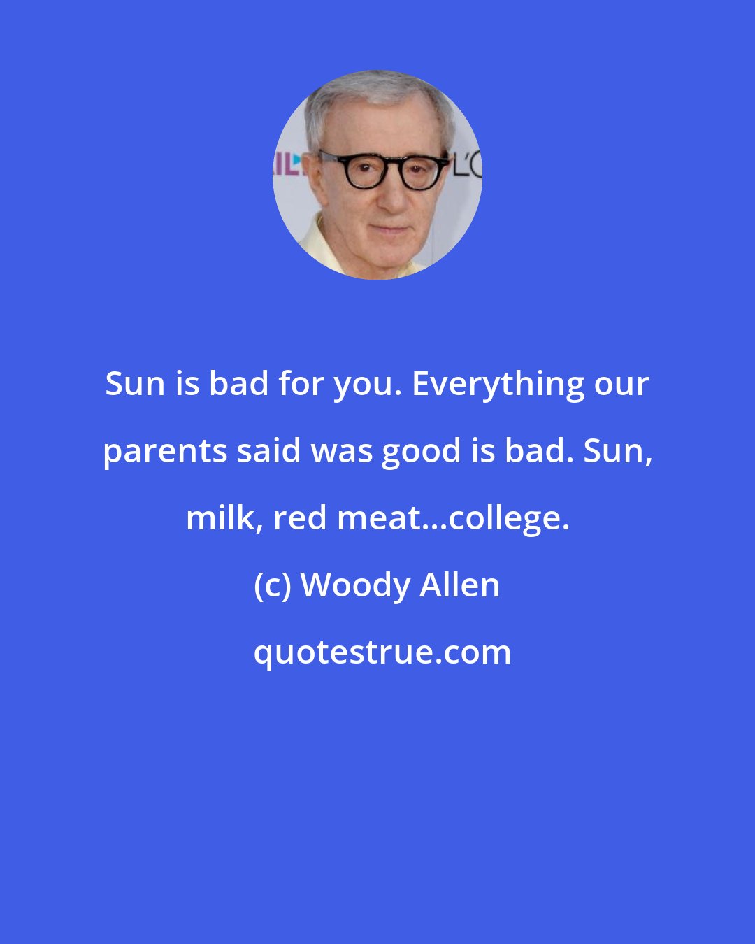 Woody Allen: Sun is bad for you. Everything our parents said was good is bad. Sun, milk, red meat...college.