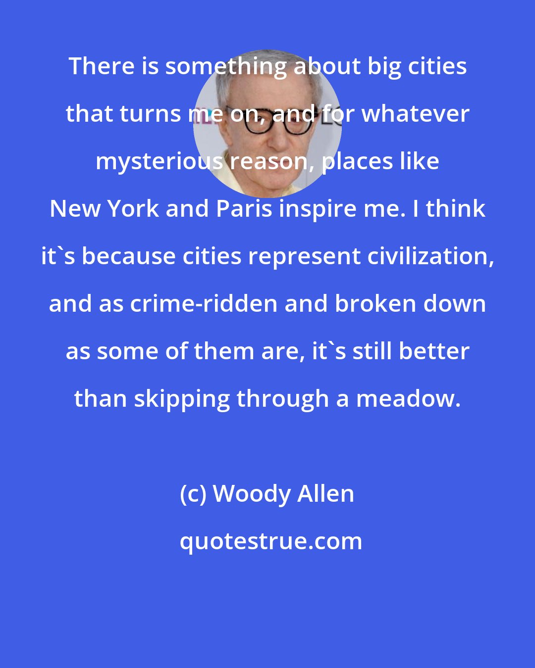 Woody Allen: There is something about big cities that turns me on, and for whatever mysterious reason, places like New York and Paris inspire me. I think it's because cities represent civilization, and as crime-ridden and broken down as some of them are, it's still better than skipping through a meadow.