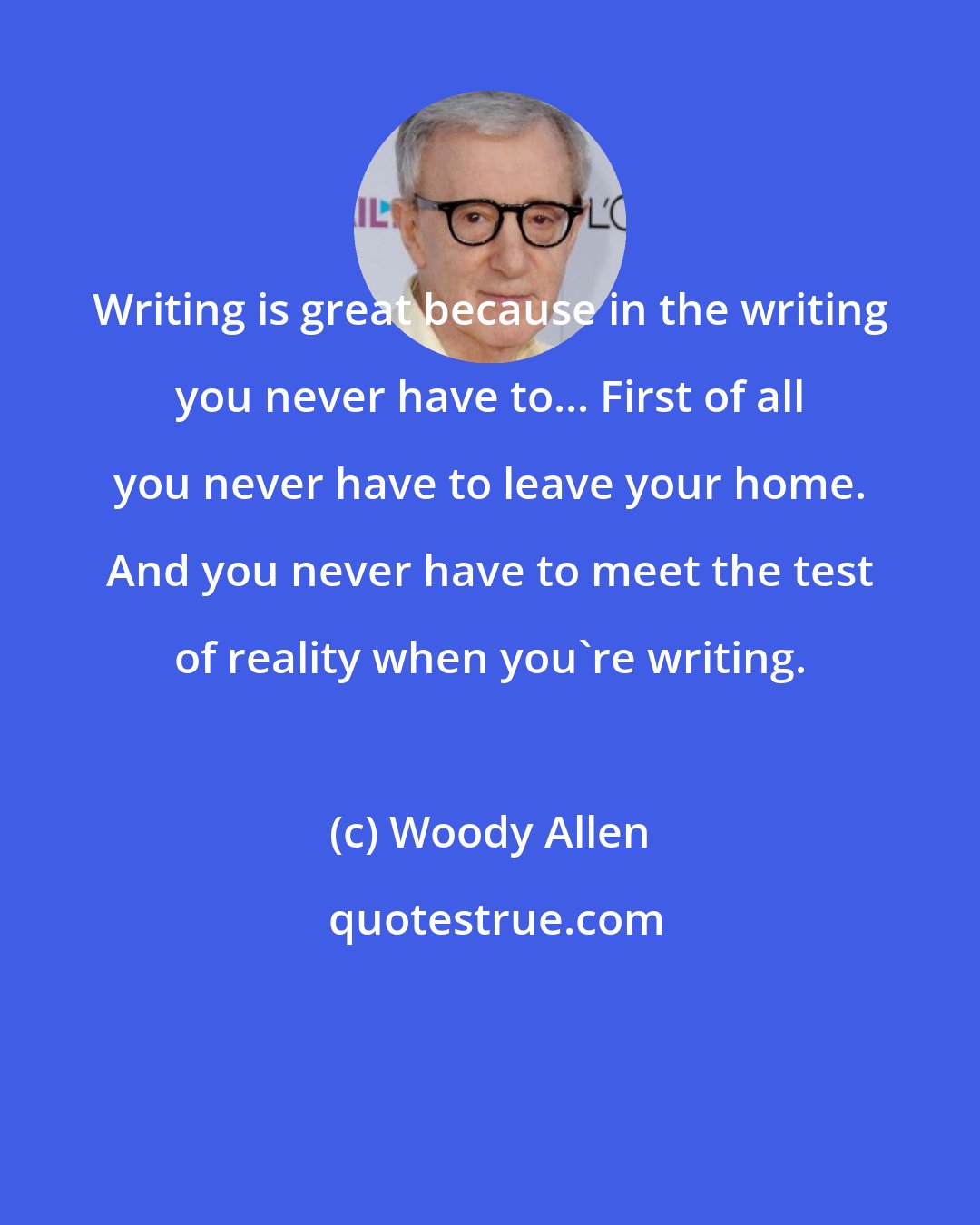 Woody Allen: Writing is great because in the writing you never have to... First of all you never have to leave your home. And you never have to meet the test of reality when you're writing.