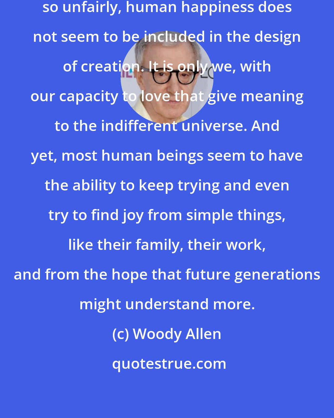 Woody Allen: Events unfold so unpredictably, so unfairly, human happiness does not seem to be included in the design of creation. It is only we, with our capacity to love that give meaning to the indifferent universe. And yet, most human beings seem to have the ability to keep trying and even try to find joy from simple things, like their family, their work, and from the hope that future generations might understand more.